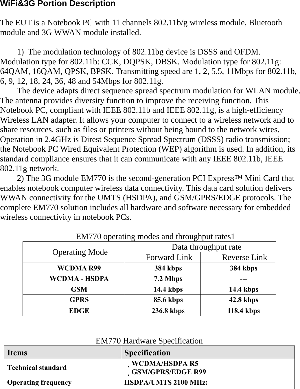 WiFi&amp;3G Portion Description  The EUT is a Notebook PC with 11 channels 802.11b/g wireless module, Bluetooth module and 3G WWAN module installed.  1)  The modulation technology of 802.11bg device is DSSS and OFDM.     Modulation type for 802.11b: CCK, DQPSK, DBSK. Modulation type for 802.11g: 64QAM, 16QAM, QPSK, BPSK. Transmitting speed are 1, 2, 5.5, 11Mbps for 802.11b, 6, 9, 12, 18, 24, 36, 48 and 54Mbps for 802.11g. The device adapts direct sequence spread spectrum modulation for WLAN module. The antenna provides diversity function to improve the receiving function. This Notebook PC, compliant with IEEE 802.11b and IEEE 802.11g, is a high-efficiency Wireless LAN adapter. It allows your computer to connect to a wireless network and to share resources, such as files or printers without being bound to the network wires. Operation in 2.4GHz is Direst Sequence Spread Spectrum (DSSS) radio transmission; the Notebook PC Wired Equivalent Protection (WEP) algorithm is used. In addition, its standard compliance ensures that it can communicate with any IEEE 802.11b, IEEE 802.11g network. 2) The 3G module EM770 is the second-generation PCI Express™ Mini Card that enables notebook computer wireless data connectivity. This data card solution delivers WWAN connectivity for the UMTS (HSDPA), and GSM/GPRS/EDGE protocols. The complete EM770 solution includes all hardware and software necessary for embedded wireless connectivity in notebook PCs.   EM770 operating modes and throughput rates1 Data throughput rate Operating Mode  Forward Link  Reverse Link WCDMA R99  384 kbps  384 kbps WCDMA - HSDPA  7.2 Mbps  --- GSM  14.4 kbps  14.4 kbps GPRS  85.6 kbps  42.8 kbps EDGE  236.8 kbps  118.4 kbps   EM770 Hardware Specification Items  Specification Technical standard  WCDMA/HSDPA R5　 GSM/GPRS/EDGE R99　 Operating frequency  HSDPA/UMTS 2100 MHz: 