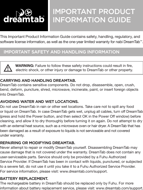 This Important Product Information Guide contains safety, handling, regulatory, and software license information, as well as the one-year limited warranty for nabi DreamTab™. IMPORTANT SAFETY AND HANDLING INFORMATION!   WARNING: Failure to follow these safety instructions could result in re,              electric shock, or other injury or damage to DreamTab or other property.CARRYING AND HANDLING DREAMTAB. DreamTab contains sensitive components. Do not drop, disassemble, open, crush, bend, deform, puncture, shred, microwave, incinerate, paint, or insert foreign objects into DreamTab.AVOIDING WATER AND WET LOCATIONS. Do not use DreamTab in rain or other wet locations. Take care not to spill any food or liquid on DreamTab. In case DreamTab gets wet, unplug all cables, turn off DreamTab(press and hold the Power button, and then select OK in the Power Off window) before cleaning, and allow it to dry thoroughly before turning it on again. Do not attempt to drywith an external heat source, such as a microwave oven or hair dryer. A DreamTab that has been damaged as a result of exposure to liquids is not serviceable and not covered under warranty.REPAIRING OR MODIFYING DREAMTAB. Never attempt to repair or modify DreamTab yourself. Disassembling DreamTab may cause damage that is not covered under the warranty. DreamTab does not contain any user-serviceable parts. Service should only be provided by a Fuhu Authorized Service Provider. If DreamTab has been in contact with liquids, punctured, or subjected to a severe fall, do not use it until you take it to a Fuhu Authorized Service Provider. For service information, please visit: www.dreamtab.com/support.BATTERY REPLACEMENT.The rechargeable battery in DreamTab should be replaced only by Fuhu. For more information about battery replacement service, please visit: www.dreamtab.com/support. IMPORTANT PRODUCT INFORMATION GUIDE