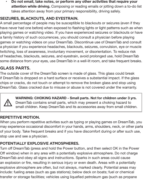 • Do not email, take notes, or perform any other activities that require your attention while driving. Composing or reading emails or jotting down a to-do list takes attention away from your primary responsibility, driving safely.SEIZURES, BLACKOUTS, AND EYESTRAIN. A small percentage of people may be susceptible to blackouts or seizures (even if they have never had one before) when exposed to ashing lights or light patterns such as when playing games or watching video. If you have experienced seizures or blackouts or have a family history of such occurrences, you should consult a physician before playing games or watching videos on your DreamTab. Discontinue use of DreamTab and consult a physician if you experience headaches, blackouts, seizures, convulsion, eye or muscle twitching, loss of awareness, involuntary movement, or disorientation. To reduce risk of headaches, blackouts, seizures, and eyestrain, avoid prolonged use, hold DreamTab some distance from your eyes, use DreamTab in a well-lit room, and take frequent breaks.GLASS PARTS. The outside cover of the DreamTab screen is made of glass. This glass could break if DreamTab is dropped on a hard surface or receives a substantial impact. If the glass chips or cracks, do not touch or attempt to remove the broken glass and stop using DreamTab. Glass cracked due to misuse or abuse is not covered under the warranty.!  WARNING: CHOKING HAZARD - Small parts. Not for children under 3 yrs. DreamTab contains small parts, which may present a choking hazard tosmall children. Keep DreamTab and its accessories away from small children.REPETITIVE MOTION. When you perform repetitive activities such as typing or playing games on DreamTab, you may experience occasional discomfort in your hands, arms, shoulders, neck, or other parts of your body. Take frequent breaks and if you have discomfort during or after such use, stop use and see a physician. POTENTIALLY EXPLOSIVE ATMOSPHERES. Turn off DreamTab (press and hold the Power button, and then select OK in the Power Off window) when in any area with a potentially explosive atmosphere. Do not charge DreamTab and obey all signs and instructions. Sparks in such areas could cause an explosion or re, resulting in serious injury or even death. Areas with a potentially explosive atmosphere are often, but not always, marked clearly. Potential areas may include: fueling areas (such as gas stations); below deck on boats; fuel or chemical transfer or storage facilities; vehicles using liqueed petroleum gas (such as propane 