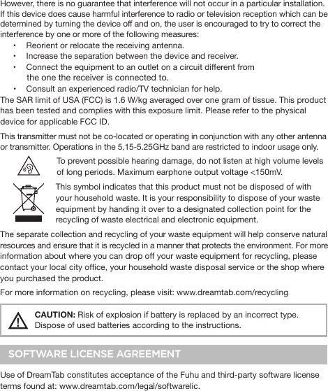 However, there is no guarantee that interference will not occur in a particular installation. If this device does cause harmful interference to radio or television reception which can be determined by turning the device off and on, the user is encouraged to try to correct the interference by one or more of the following measures:•  Reorient or relocate the receiving antenna.•  Increase the separation between the device and receiver.•  Connect the equipment to an outlet on a circuit different from             the one the receiver is connected to.•  Consult an experienced radio/TV technician for help.The SAR limit of USA (FCC) is 1.6 W/kg averaged over one gram of tissue. This product has been tested and complies with this exposure limit. Please refer to the physical device for applicable FCC ID.This transmitter must not be co-located or operating in conjunction with any other antenna or transmitter. Operations in the 5.15-5.25GHz band are restricted to indoor usage only. To prevent possible hearing damage, do not listen at high volume levels of long periods. Maximum earphone output voltage &lt;150mV.    This symbol indicates that this product must not be disposed of with your household waste. It is your responsibility to dispose of your waste equipment by handing it over to a designated collection point for the recycling of waste electrical and electronic equipment. The separate collection and recycling of your waste equipment will help conserve natural resources and ensure that it is recycled in a manner that protects the environment. For more information about where you can drop off your waste equipment for recycling, please contact your local city ofce, your household waste disposal service or the shop where you purchased the product.For more information on recycling, please visit: www.dreamtab.com/recycling!    CAUTION: Risk of explosion if battery is replaced by an incorrect type.   Dispose of used batteries according to the instructions.SOFTWARE LICENSE AGREEMENTUse of DreamTab constitutes acceptance of the Fuhu and third-party software license terms found at: www.dreamtab.com/legal/softwarelic.