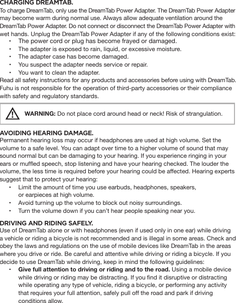 CHARGING DREAMTAB. To charge DreamTab, only use the DreamTab Power Adapter. The DreamTab Power Adapter may become warm during normal use. Always allow adequate ventilation around the DreamTab Power Adapter. Do not connect or disconnect the DreamTab Power Adapter with wet hands. Unplug the DreamTab Power Adapter if any of the following conditions exist:•  The power cord or plug has become frayed or damaged.•  The adapter is exposed to rain, liquid, or excessive moisture.•  The adapter case has become damaged.•  You suspect the adapter needs service or repair.•  You want to clean the adapter.Read all safety instructions for any products and accessories before using with DreamTab. Fuhu is not responsible for the operation of third-party accessories or their compliance with safety and regulatory standards.!    WARNING: Do not place cord around head or neck! Risk of strangulation.AVOIDING HEARING DAMAGE. Permanent hearing loss may occur if headphones are used at high volume. Set the volume to a safe level. You can adapt over time to a higher volume of sound that may sound normal but can be damaging to your hearing. If you experience ringing in your ears or mufed speech, stop listening and have your hearing checked. The louder the volume, the less time is required before your hearing could be affected. Hearing experts suggest that to protect your hearing:•  Limit the amount of time you use earbuds, headphones, speakers,                       or earpieces at high volume.•  Avoid turning up the volume to block out noisy surroundings.•  Turn the volume down if you can’t hear people speaking near you.DRIVING AND RIDING SAFELY. Use of DreamTab alone or with headphones (even if used only in one ear) while driving a vehicle or riding a bicycle is not recommended and is illegal in some areas. Check and obey the laws and regulations on the use of mobile devices like DreamTab in the areas where you drive or ride. Be careful and attentive while driving or riding a bicycle. If you decide to use DreamTab while driving, keep in mind the following guidelines:• Give full attention to driving or riding and to the road. Using a mobile device while driving or riding may be distracting. If you nd it disruptive or distracting while operating any type of vehicle, riding a bicycle, or performing any activity that requires your full attention, safely pull off the road and park if driving conditions allow.  