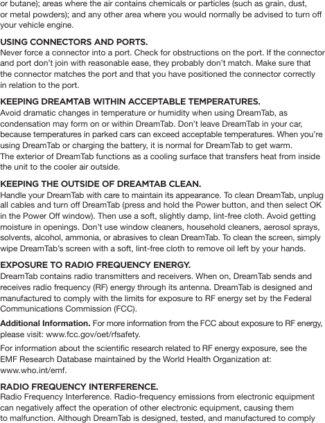 or butane); areas where the air contains chemicals or particles (such as grain, dust, or metal powders); and any other area where you would normally be advised to turn off your vehicle engine.USING CONNECTORS AND PORTS. Never force a connector into a port. Check for obstructions on the port. If the connector and port don’t join with reasonable ease, they probably don’t match. Make sure that the connector matches the port and that you have positioned the connector correctly in relation to the port.KEEPING DREAMTAB WITHIN ACCEPTABLE TEMPERATURES. Avoid dramatic changes in temperature or humidity when using DreamTab, as condensation may form on or within DreamTab. Don’t leave DreamTab in your car, because temperatures in parked cars can exceed acceptable temperatures. When you’re using DreamTab or charging the battery, it is normal for DreamTab to get warm. The exterior of DreamTab functions as a cooling surface that transfers heat from inside the unit to the cooler air outside.KEEPING THE OUTSIDE OF DREAMTAB CLEAN.  Handle your DreamTab with care to maintain its appearance. To clean DreamTab, unplug all cables and turn off DreamTab (press and hold the Power button, and then select OK in the Power Off window). Then use a soft, slightly damp, lint-free cloth. Avoid getting moisture in openings. Don’t use window cleaners, household cleaners, aerosol sprays, solvents, alcohol, ammonia, or abrasives to clean DreamTab. To clean the screen, simply wipe DreamTab’s screen with a soft, lint-free cloth to remove oil left by your hands. EXPOSURE TO RADIO FREQUENCY ENERGY. DreamTab contains radio transmitters and receivers. When on, DreamTab sends and receives radio frequency (RF) energy through its antenna. DreamTab is designed and manufactured to comply with the limits for exposure to RF energy set by the Federal Communications Commission (FCC).Additional Information. For more information from the FCC about exposure to RF energy,please visit: www.fcc.gov/oet/rfsafety.For information about the scientic research related to RF energy exposure, see the EMF Research Database maintained by the World Health Organization at: www.who.int/emf.RADIO FREQUENCY INTERFERENCE. Radio Frequency Interference. Radio-frequency emissions from electronic equipment can negatively affect the operation of other electronic equipment, causing them to malfunction. Although DreamTab is designed, tested, and manufactured to comply 