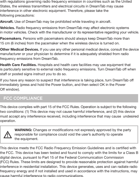 with regulations governing radio frequency emission in countries such as the United States, the wireless transmitters and electrical circuits in DreamTab may cause interference in other electronic equipment. Therefore, please take the following precautions:Aircraft. Use of DreamTab may be prohibited while traveling in aircraft.Vehicles. Radio frequency emissions from DreamTab may affect electronic systems         in motor vehicles. Check with the manufacturer or its representative regarding your vehicle.Pacemakers. Persons with pacemakers should always keep DreamTab more than 15 cm (6 inches) from the pacemaker when the wireless device is turned on.Other Medical Devices. If you use any other personal medical device, consult the device manufacturer or your physician to determine if it is adequately shielded from radio frequency emissions from DreamTab.Health Care Facilities. Hospitals and health care facilities may use equipment that is particularly sensitive to external radio frequency emissions. Turn DreamTab off when staff or posted signs instruct you to do so.If you have any reason to suspect that interference is taking place, turn DreamTab off immediately (press and hold the Power button, and then select OK in the Power Off window).FCC COMPLIANCEThis device complies with part 15 of the FCC Rules. Operation is subject to the following two conditions: (1) This device may not cause harmful interference, and (2) this device must accept any interference received, including interference that may cause  undesired operation.!WARNING: Changes or modications not expressly approved by the party responsible for compliance could void the user’s authority to operate the equipment.This device meets the FCC Radio Frequency Emission Guidelines and is certied with the FCC. This device has been tested and found to comply with the limits for a Class B digital device, pursuant to Part 15 of the Federal Communication Commission (FCC) Rules. These limits are designed to provide reasonable protection against harmful interference in residential installation. This device generates, uses and can radiate radio frequency energy and if not installed and used in accordance with the instructions, may cause harmful interference to radio communications. 