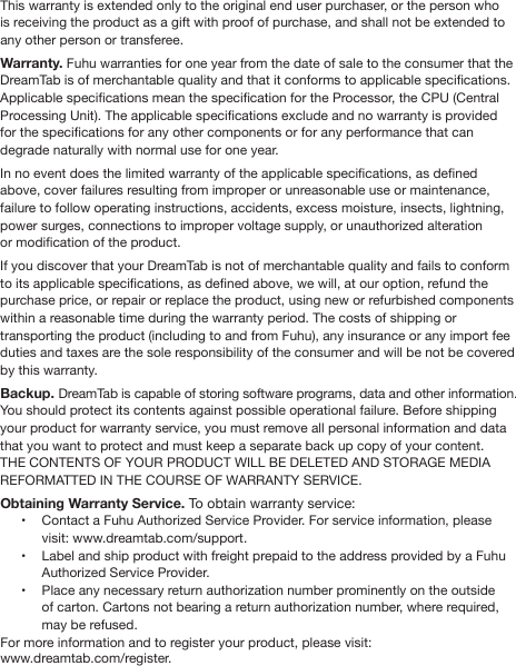 FUHU ONE (1) YEAR LIMITED WARRANTYThis warranty is extended only to the original end user purchaser, or the person who is receiving the product as a gift with proof of purchase, and shall not be extended to any other person or transferee. Warranty. Fuhu warranties for one year from the date of sale to the consumer that the DreamTab is of merchantable quality and that it conforms to applicable specications. Applicable specications mean the specication for the Processor, the CPU (Central Processing Unit). The applicable specications exclude and no warranty is provided for the specications for any other components or for any performance that can degrade naturally with normal use for one year. In no event does the limited warranty of the applicable specications, as dened above, cover failures resulting from improper or unreasonable use or maintenance, failure to follow operating instructions, accidents, excess moisture, insects, lightning, power surges, connections to improper voltage supply, or unauthorized alteration or modication of the product.   If you discover that your DreamTab is not of merchantable quality and fails to conform to its applicable specications, as dened above, we will, at our option, refund the purchase price, or repair or replace the product, using new or refurbished components within a reasonable time during the warranty period. The costs of shipping or transporting the product (including to and from Fuhu), any insurance or any import fee duties and taxes are the sole responsibility of the consumer and will be not be covered by this warranty.Backup. DreamTab is capable of storing software programs, data and other information. You should protect its contents against possible operational failure. Before shipping your product for warranty service, you must remove all personal information and data that you want to protect and must keep a separate back up copy of your content. THE CONTENTS OF YOUR PRODUCT WILL BE DELETED AND STORAGE MEDIA REFORMATTED IN THE COURSE OF WARRANTY SERVICE. Obtaining Warranty Service. To obtain warranty service: •  Contact a Fuhu Authorized Service Provider. For service information, please visit: www.dreamtab.com/support. •  Label and ship product with freight prepaid to the address provided by a Fuhu Authorized Service Provider. •  Place any necessary return authorization number prominently on the outside     of carton. Cartons not bearing a return authorization number, where required, may be refused. For more information and to register your product, please visit: www.dreamtab.com/register.