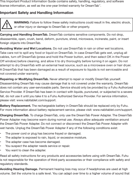 This Important Product Information Guide contains safety, handling, regulatory, and software license information, as well as the one-year limited warranty for DreamTab™.Important Safety and Handling InformationWARNING: Failure to follow these safety instructions could result in re, electric shock, or other injury or damage to DreamTab or other property.Carrying and Handling DreamTab. DreamTab contains sensitive components. Do not drop, disassemble, open, crush, bend, deform, puncture, shred, microwave, incinerate, paint, or insert foreign objects into DreamTab.Avoiding Water and Wet Locations. Do not use DreamTab in rain or other wet locations. Take care not to spill any food or liquid on DreamTab. In case DreamTab gets wet, unplug all cables, turn off DreamTab (press and hold the Power button, and then select OK in the Power Off window) before cleaning, and allow it to dry thoroughly before turning it on again. Do not attempt to dry DreamTab with an external heat source, such as a microwave oven or hair dryer. A DreamTab that has been damaged as a result of exposure to liquids is not serviceable and not covered under warranty.Repairing or Modifying DreamTab. Never attempt to repair or modify DreamTab yourself. Disassembling DreamTab may cause damage that is not covered under the warranty. DreamTab does not contain any user-serviceable parts. Service should only be provided by a Fuhu Authorized Service Provider. If DreamTab has been in contact with liquids, punctured, or subjected to a severe fall, do not use it until you take it to a Fuhu Authorized Service Provider. For service information, please visit: www.nabitablet.com/support.Battery Replacement. The rechargeable battery in DreamTab should be replaced only by Fuhu. For more information about battery replacement service, please visit: www.nabitablet.com/support. Charging DreamTab. To charge DreamTab, only use the DreamTab Power Adapter. The DreamTab Power Adapter may become warm during normal use. Always allow adequate ventilation around the DreamTab Power Adapter. Do not connect or disconnect the DreamTab Power Adapter with wet hands. Unplug the DreamTab Power Adapter if any of the following conditions exist:•  The power cord or plug has become frayed or damaged.•  The adapter is exposed to rain, liquid, or excessive moisture.•  The adapter case has become damaged.•  You suspect the adapter needs service or repair.•  You want to clean the adapter.Read all safety instructions for any products and accessories before using with DreamTab. Fuhu is not responsible for the operation of third-party accessories or their compliance with safety and regulatory standards. Avoiding Hearing Damage. Permanent hearing loss may occur if headphones are used at high volume. Set the volume to a safe level. You can adapt over time to a higher volume of sound that !
