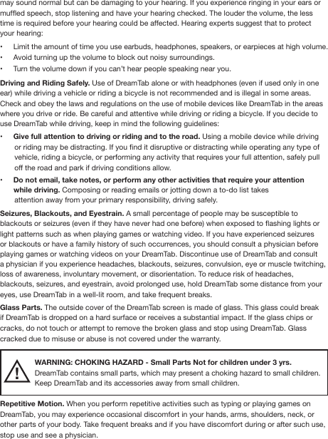 may sound normal but can be damaging to your hearing. If you experience ringing in your ears or mufed speech, stop listening and have your hearing checked. The louder the volume, the less time is required before your hearing could be affected. Hearing experts suggest that to protect your hearing:•  Limit the amount of time you use earbuds, headphones, speakers, or earpieces at high volume.•  Avoid turning up the volume to block out noisy surroundings.•  Turn the volume down if you can’t hear people speaking near you.Driving and Riding Safely. Use of DreamTab alone or with headphones (even if used only in one ear) while driving a vehicle or riding a bicycle is not recommended and is illegal in some areas. Check and obey the laws and regulations on the use of mobile devices like DreamTab in the areas where you drive or ride. Be careful and attentive while driving or riding a bicycle. If you decide to use DreamTab while driving, keep in mind the following guidelines:•  Give full attention to driving or riding and to the road. Using a mobile device while driving       or riding may be distracting. If you nd it disruptive or distracting while operating any type of        vehicle, riding a bicycle, or performing any activity that requires your full attention, safely pull        off the road and park if driving conditions allow. •  Do not email, take notes, or perform any other activities that require your attention        while driving. Composing or reading emails or jotting down a to-do list takes        attention away from your primary responsibility, driving safely.Seizures, Blackouts, and Eyestrain. A small percentage of people may be susceptible to blackouts or seizures (even if they have never had one before) when exposed to ashing lights or light patterns such as when playing games or watching video. If you have experienced seizures or blackouts or have a family history of such occurrences, you should consult a physician before playing games or watching videos on your DreamTab. Discontinue use of DreamTab and consult a physician if you experience headaches, blackouts, seizures, convulsion, eye or muscle twitching, loss of awareness, involuntary movement, or disorientation. To reduce risk of headaches, blackouts, seizures, and eyestrain, avoid prolonged use, hold DreamTab some distance from your eyes, use DreamTab in a well-lit room, and take frequent breaks.Glass Parts. The outside cover of the DreamTab screen is made of glass. This glass could break if DreamTab is dropped on a hard surface or receives a substantial impact. If the glass chips or cracks, do not touch or attempt to remove the broken glass and stop using DreamTab. Glass cracked due to misuse or abuse is not covered under the warranty.WARNING: CHOKING HAZARD - Small Parts Not for children under 3 yrs. DreamTab contains small parts, which may present a choking hazard to small children.Keep DreamTab and its accessories away from small children.Repetitive Motion. When you perform repetitive activities such as typing or playing games on DreamTab, you may experience occasional discomfort in your hands, arms, shoulders, neck, or other parts of your body. Take frequent breaks and if you have discomfort during or after such use, stop use and see a physician. !