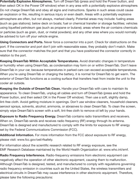 Potentially Explosive Atmospheres. Turn off DreamTab (press and hold the Power button, and then select OK in the Power Off window) when in any area with a potentially explosive atmosphere. Do not charge DreamTab and obey all signs and instructions. Sparks in such areas could cause an explosion or re, resulting in serious injury or even death. Areas with a potentially explosive atmosphere are often, but not always, marked clearly. Potential areas may include: fueling areas (such as gas stations); below deck on boats; fuel or chemical transfer or storage facilities; vehicles using liqueed petroleum gas (such as propane or butane); areas where the air contains chemicals or particles (such as grain, dust, or metal powders); and any other area where you would normally be advised to turn off your vehicle engine.Using Connectors and Ports. Never force a connector into a port. Check for obstructions on the port. If the connector and port don’t join with reasonable ease, they probably don’t match. Make sure that the connector matches the port and that you have positioned the connector correctly in relation to the port.Keeping DreamTab Within Acceptable Temperatures. Avoid dramatic changes in temperature or humidity when using DreamTab, as condensation may form on or within DreamTab. Don’t leave DreamTab in your car, because temperatures in parked cars can exceed acceptable temperatures. When you’re using DreamTab or charging the battery, it is normal for DreamTab to get warm. The exterior of DreamTab functions as a cooling surface that transfers heat from inside the unit to the cooler air outside.Keeping the Outside of DreamTab Clean. Handle your DreamTab with care to maintain its appearance. To clean DreamTab, unplug all cables and turn off DreamTab (press and hold the Power button, and then select OK in the Power Off window). Then use a soft, slightly damp, lint-free cloth. Avoid getting moisture in openings. Don’t use window cleaners, household cleaners, aerosol sprays, solvents, alcohol, ammonia, or abrasives to clean DreamTab. To clean the screen, simply wipe DreamTab’s screen with a soft, lint-free cloth to remove oil left by your hands. Exposure to Radio Frequency Energy. DreamTab contains radio transmitters and receivers. When on, DreamTab sends and receives radio frequency (RF) energy through its antenna. DreamTab is designed and manufactured to comply with the limits for exposure to RF energyset by the Federal Communications Commission (FCC).Additional Information. For more information from the FCC about exposure to RF energy, please visit: www.fcc.gov/oet/rfsafety.For information about the scientic research related to RF energy exposure, see the EMF Research Database maintained by the World Health Organization at: www.who.int/emf.Radio Frequency Interference. Radio-frequency emissions from electronic equipment can negatively affect the operation of other electronic equipment, causing them to malfunction. Although DreamTab is designed, tested, and manufactured to comply with regulations governingradio frequency emission in countries such as the United States, the wireless transmitters and electrical circuits in DreamTab may cause interference in other electronic equipment. Therefore, please take the following precautions: