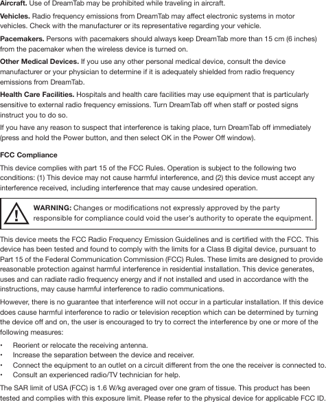 Aircraft. Use of DreamTab may be prohibited while traveling in aircraft.Vehicles. Radio frequency emissions from DreamTab may affect electronic systems in motor vehicles. Check with the manufacturer or its representative regarding your vehicle.Pacemakers. Persons with pacemakers should always keep DreamTab more than 15 cm (6 inches) from the pacemaker when the wireless device is turned on.Other Medical Devices. If you use any other personal medical device, consult the device manufacturer or your physician to determine if it is adequately shielded from radio frequency emissions from DreamTab.Health Care Facilities. Hospitals and health care facilities may use equipment that is particularly sensitive to external radio frequency emissions. Turn DreamTab off when staff or posted signs instruct you to do so.If you have any reason to suspect that interference is taking place, turn DreamTab off immediately (press and hold the Power button, and then select OK in the Power Off window).FCC ComplianceThis device complies with part 15 of the FCC Rules. Operation is subject to the following two conditions: (1) This device may not cause harmful interference, and (2) this device must accept any interference received, including interference that may cause undesired operation.WARNING: Changes or modications not expressly approved by the party responsible for compliance could void the user’s authority to operate the equipment.This device meets the FCC Radio Frequency Emission Guidelines and is certied with the FCC. This device has been tested and found to comply with the limits for a Class B digital device, pursuant to Part 15 of the Federal Communication Commission (FCC) Rules. These limits are designed to provide reasonable protection against harmful interference in residential installation. This device generates, uses and can radiate radio frequency energy and if not installed and used in accordance with the instructions, may cause harmful interference to radio communications. However, there is no guarantee that interference will not occur in a particular installation. If this device does cause harmful interference to radio or television reception which can be determined by turning the device off and on, the user is encouraged to try to correct the interference by one or more of the following measures:•  Reorient or relocate the receiving antenna.•  Increase the separation between the device and receiver.•  Connect the equipment to an outlet on a circuit different from the one the receiver is connected to.•  Consult an experienced radio/TV technician for help.The SAR limit of USA (FCC) is 1.6 W/kg averaged over one gram of tissue. This product has been tested and complies with this exposure limit. Please refer to the physical device for applicable FCC ID.!