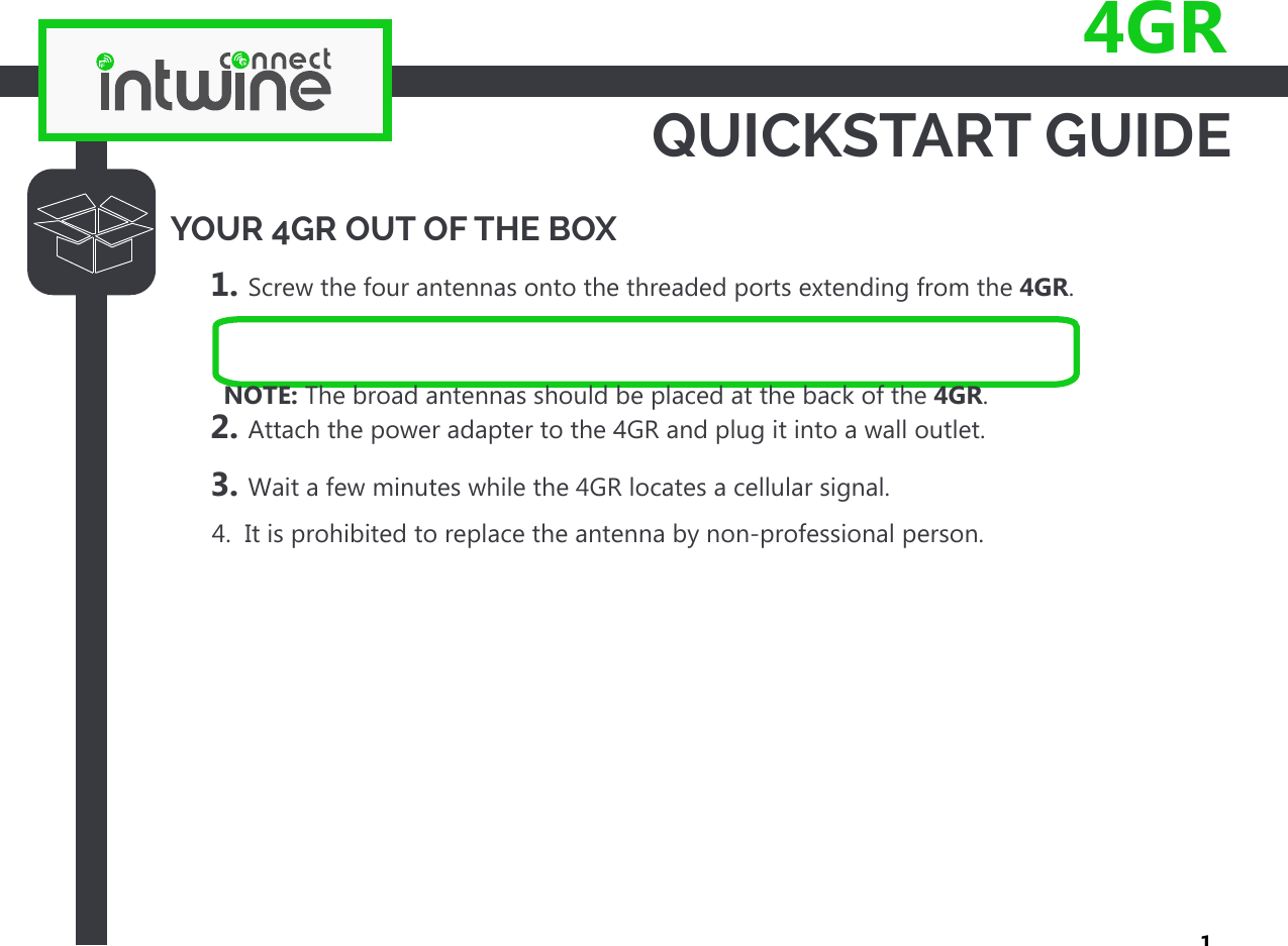 QUICKSTART GUIDE4GRYOUR 4GR OUT OF THE BOX1. Screw the four antennas onto the threaded ports extending from the 4GR.2. Attach the power adapter to the 4GR and plug it into a wall outlet.3. Wait a few minutes while the 4GR locates a cellular signal.      4.  It is prohibited to replace the antenna by non-professional person.1NOTE: The broad antennas should be placed at the back of the 4GR.