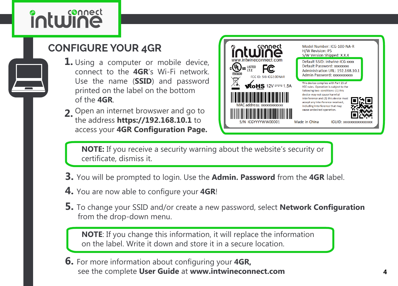 CONFIGURE YOUR 4GR1. 2. Using a computer or mobile device, connect to the 4GR’s Wi-Fi network. Use the name (SSID) and password  printed on the label on the bottomof the 4GR.3. You will be prompted to login. Use the Admin. Password from the 4GR label.4. You are now able to configure your 4GR!5. To change your SSID and/or create a new password, select Network Configuration       from the drop-down menu.6. For more information about configuring your 4GR,       see the complete User Guide at www.intwineconnect.comOpen an internet browswer and go to the address https://192.168.10.1 to access your 4GR Configuration Page.4NOTE: If you change this information, it will replace the information on the label. Write it down and store it in a secure location.NOTE: If you receive a security warning about the website’s security or certificate, dismiss it.