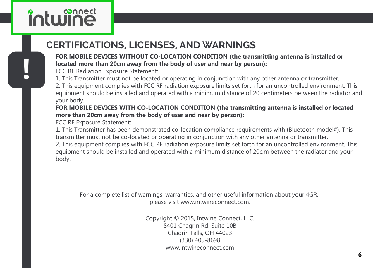 FOR MOBILE DEVICES WITHOUT CO-LOCATION CONDITION (the transmitting antenna is installed or located more than 20cm away from the body of user and near by person):FCC RF Radiation Exposure Statement:1. This Transmitter must not be located or operating in conjunction with any other antenna or transmitter.2. This equipment complies with FCC RF radiation exposure limits set forth for an uncontrolled environment. This equipment should be installed and operated with a minimum distance of 20 centimeters between the radiator and your body.FOR MOBILE DEVICES WITH CO-LOCATION CONDITION (the transmitting antenna is installed or located more than 20cm away from the body of user and near by person):FCC RF Exposure Statement:1. This Transmitter has been demonstrated co-location compliance requirements with (Bluetooth model#). This transmitter must not be co-located or operating in conjunction with any other antenna or transmitter.2. This equipment complies with FCC RF radiation exposure limits set forth for an uncontrolled environment. This equipment should be installed and operated with a minimum distance of 20c,m between the radiator and your body.!CERTIFICATIONS, LICENSES, AND WARNINGS6For a complete list of warnings, warranties, and other useful information about your 4GR, please visit www.intwineconnect.com.Copyright © 2015, Intwine Connect, LLC.8401 Chagrin Rd. Suite 10BChagrin Falls, OH 44023(330) 405-8698www.intwineconnect.com