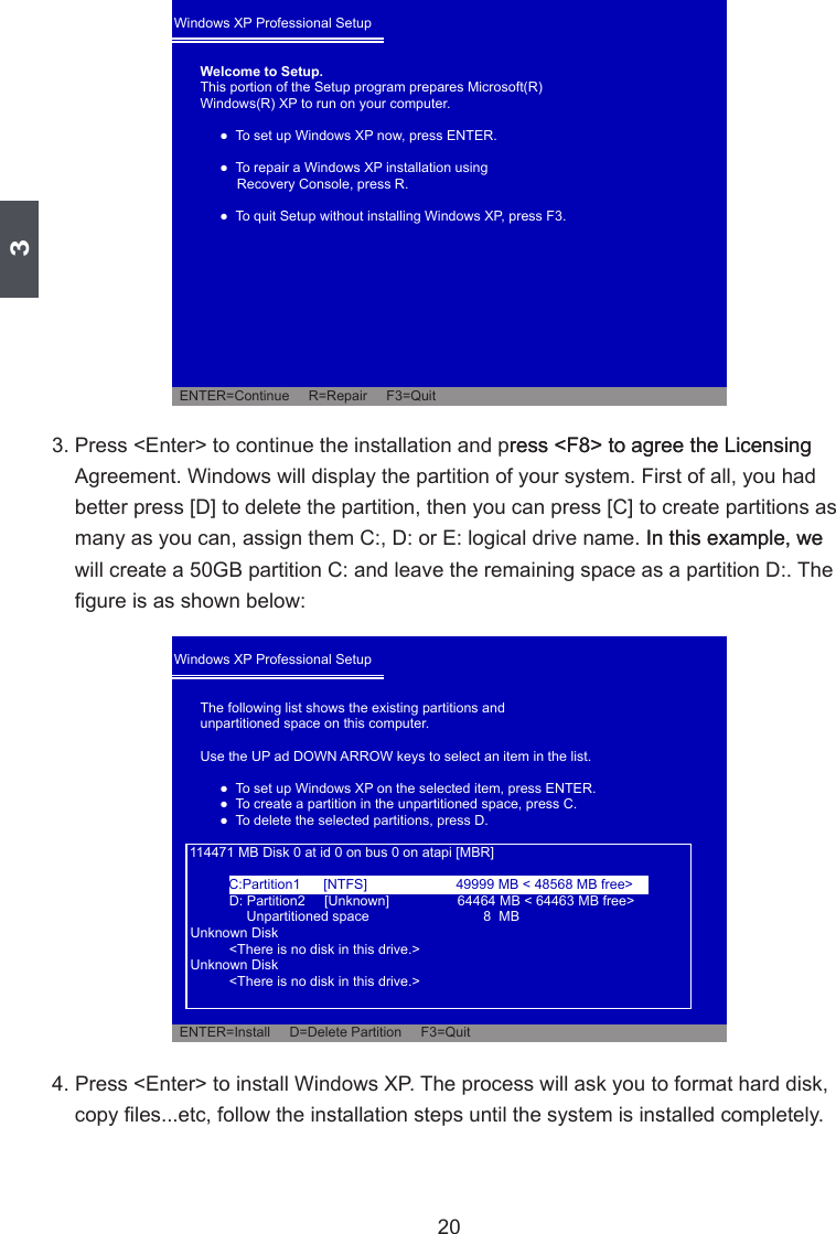 3203. Press &lt;Enter&gt; to continue the installation and press &lt;F8&gt; to agree the Licensingress &lt;F8&gt; to agree the Licensing Agreement. Windows will display the partition of your system. First of all, you had    In this example, we 4. Press &lt;Enter&gt; to install Windows XP. The process will ask you to format hard disk, Windows XP Professional Setup Welcome to Setup.               Windows XP Professional Setup The following list shows the existing partitions andunpartitioned space on this computer.                     Unpartitioned space     8  MB       &lt;There is no disk in this drive.&gt;       &lt;There is no disk in this drive.&gt;C:Partition1      [NTFS]  49999 MB &lt; 48568 MB free&gt;