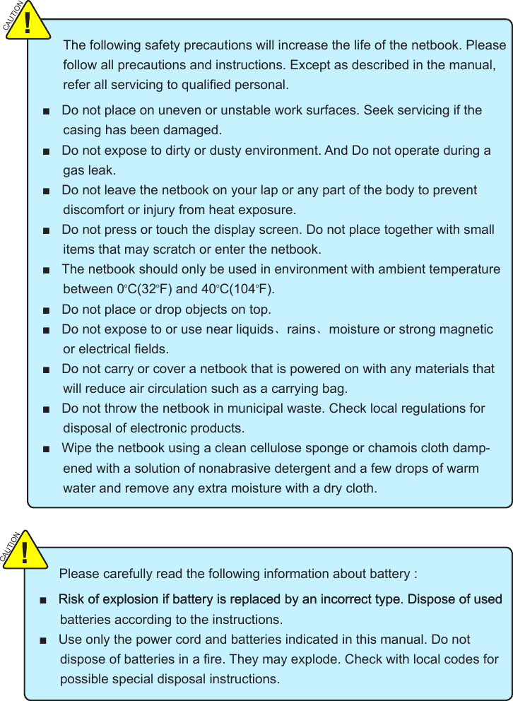 The following safety precautions will increase the life of the netbook. Please follow all precautions and instructions. Except as described in the manual,  casing has been damaged. gas leak.   discomfort or injury from heat exposure. items that may scratch or enter the netbook. between 0oC(32oF) and 40oC(104oF).  、rains、moisture or strong magnetic  will reduce air circulation such as a carrying bag. disposal of electronic products. -ened with a solution of nonabrasive detergent and a few drops of warm water and remove any extra moisture with a dry cloth.CAUTION!    Please carefully read the following information about battery :              batteries according to the instructions. possible special disposal instructions.CAUTION!