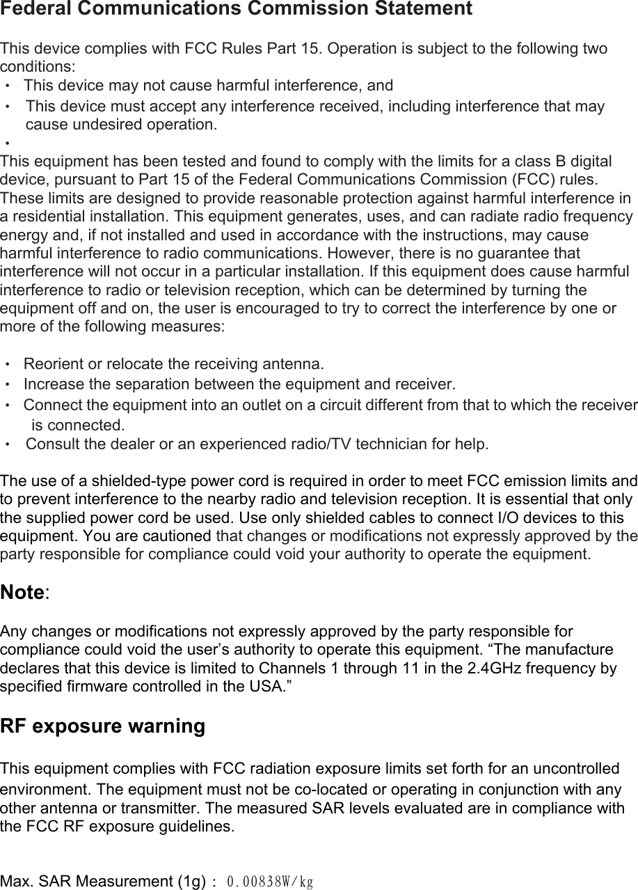 Federal Communications Commission Statement  This device complies with FCC Rules Part 15. Operation is subject to the following two conditions: •  This device may not cause harmful interference, and • This device must accept any interference received, including interference that may cause undesired operation. •  This equipment has been tested and found to comply with the limits for a class B digital device, pursuant to Part 15 of the Federal Communications Commission (FCC) rules. These limits are designed to provide reasonable protection against harmful interference in a residential installation. This equipment generates, uses, and can radiate radio frequency energy and, if not installed and used in accordance with the instructions, may cause harmful interference to radio communications. However, there is no guarantee that interference will not occur in a particular installation. If this equipment does cause harmful interference to radio or television reception, which can be determined by turning the equipment off and on, the user is encouraged to try to correct the interference by one or more of the following measures:  •  Reorient or relocate the receiving antenna. •  Increase the separation between the equipment and receiver. •  Connect the equipment into an outlet on a circuit different from that to which the receiver is connected. • Consult the dealer or an experienced radio/TV technician for help.  The use of a shielded-type power cord is required in order to meet FCC emission limits and to prevent interference to the nearby radio and television reception. It is essential that only the supplied power cord be used. Use only shielded cables to connect I/O devices to this equipment. You are cautioned that changes or modifications not expressly approved by the party responsible for compliance could void your authority to operate the equipment.  Note:  Any changes or modifications not expressly approved by the party responsible for compliance could void the user’s authority to operate this equipment. “The manufacture declares that this device is limited to Channels 1 through 11 in the 2.4GHz frequency by specified firmware controlled in the USA.”  RF exposure warning    This equipment complies with FCC radiation exposure limits set forth for an uncontrolled environment. The equipment must not be co-located or operating in conjunction with any other antenna or transmitter. The measured SAR levels evaluated are in compliance with the FCC RF exposure guidelines.   Max. SAR Measurement (1g) ：０．００８３８Ｗ／ｋｇ