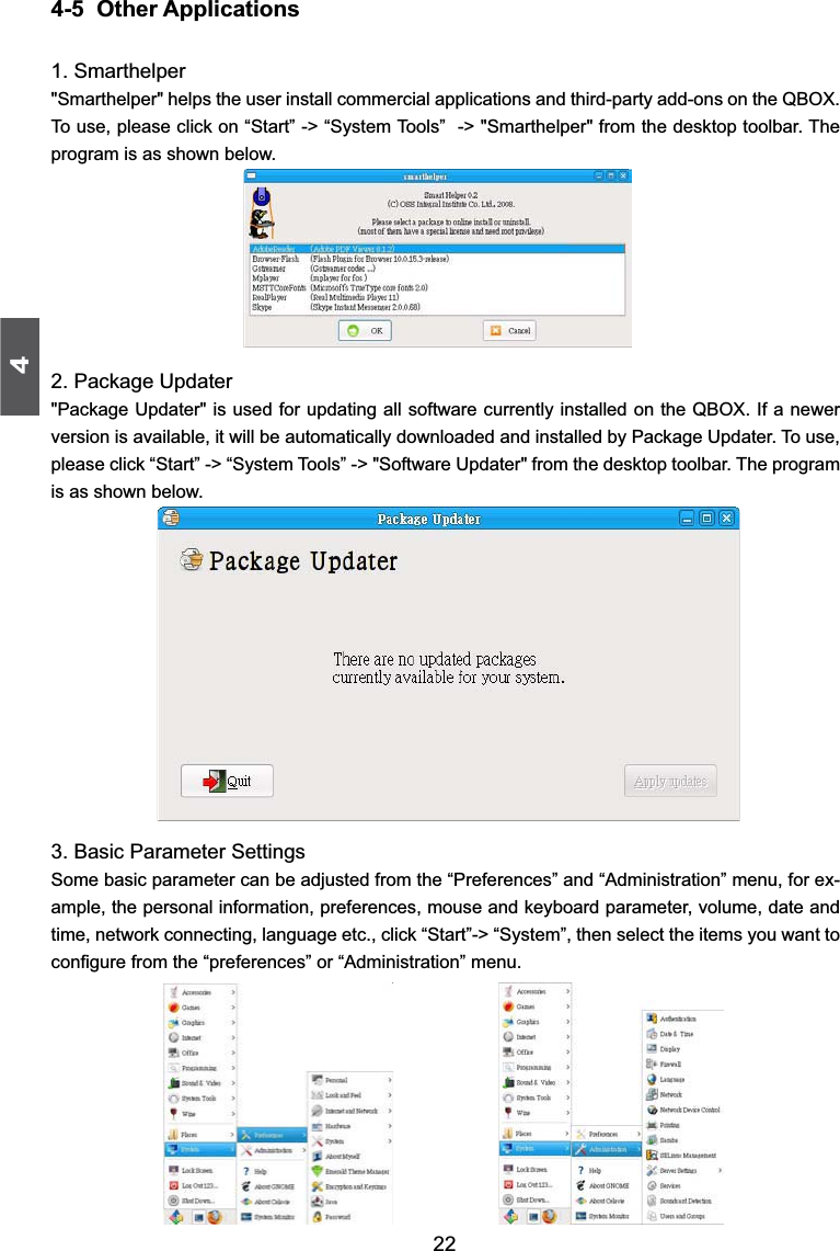 4224-5  Other Applications1. Smarthelper&quot;Smarthelper&quot; helps the user install commercial applications and third-party add-ons on the QBOX. To use, please click on “Start” -&gt; “System Tools”  -&gt; &quot;Smarthelper&quot; from the desktop toolbar. The program is as shown below.2. Package Updater&quot;Package Updater&quot; is used for updating all software currently installed on the QBOX. If a newer version is available, it will be automatically downloaded and installed by Package Updater. To use, please click “Start” -&gt; “System Tools” -&gt; &quot;Software Updater&quot; from the desktop toolbar. The program is as shown below. 3. Basic Parameter SettingsSome basic parameter can be adjusted from the “Preferences” and “Administration” menu, for ex-ample, the personal information, preferences, mouse and keyboard parameter, volume, date and time, network connecting, language etc., click “Start”-&gt; “System”, then select the items you want to FRQ¿JXUHIURPWKH³SUHIHUHQFHV´RU³$GPLQLVWUDWLRQ´PHQX