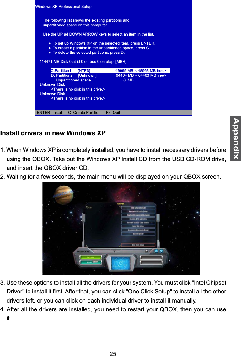 25AppendixInstall drivers in new Windows XP1. When Windows XP is completely installed, you have to install necessary drivers before using the QBOX. Take out the Windows XP Install CD from the USB CD-ROM drive, and insert the QBOX driver CD.2. Waiting for a few seconds, the main menu will be displayed on your QBOX screen. 3. Use these options to install all the drivers for your system. You must click &quot;Intel Chipset &apos;ULYHUWRLQVWDOOLW¿UVW$IWHUWKDW\RXFDQFOLFN2QH&amp;OLFN6HWXSWRLQVWDOODOOWKHRWKHUdrivers left, or you can click on each individual driver to install it manually.4. After all the drivers are installed, you need to restart your QBOX, then you can use it.Windows XP Professional SetupThe following list shows the existing partitions andunpartitioned space on this computer.Use the UP ad DOWN ARROW keys to select an item in the list.  Ɣ7RVHWXS:LQGRZV;3RQWKHVHOHFWHGLWHPSUHVV(17(5  Ɣ7RFUHDWHDSDUWLWLRQLQWKHXQSDUWLWLRQHGVSDFHSUHVV&amp;  Ɣ7RGHOHWHWKHVHOHFWHGSDUWLWLRQVSUHVV&apos;    114471 MB Disk 0 at id 0 on bus 0 on atapi [MBR]      D: Partition2     [Unknown]         64464 MB &lt; 64463 MB free&gt;           Unpartitioned space     8  MBUnknown Disk      &lt;There is no disk in this drive.&gt;Unknown Disk      &lt;There is no disk in this drive.&gt;  ENTER=Install     C=Create Partition     F3=QuitC:Partition1      [NTFS] 49999 MB &lt; 48568 MB free&gt;