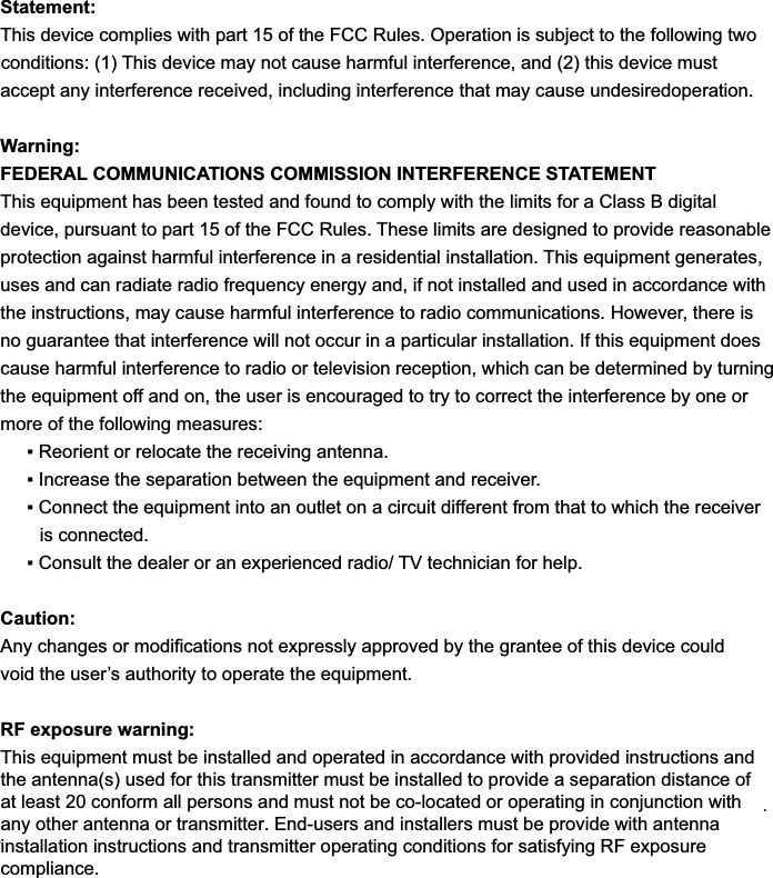 Statement:This device complies with part 15 of the FCC Rules. Operation is subject to the following two FRQGLWLRQV7KLVGHYLFHPD\QRWFDXVHKDUPIXOLQWHUIHUHQFHDQGWKLVGHYLFHPXVWaccept any interference received, including interference that may cause undesiredoperation.Warning:FEDERAL COMMUNICATIONS COMMISSION INTERFERENCE STATEMENTThis equipment has been tested and found to comply with the limits for a Class B digital device, pursuant to part 15 of the FCC Rules. These limits are designed to provide reasonable protection against harmful interference in a residential installation. This equipment generates, uses and can radiate radio frequency energy and, if not installed and used in accordance with the instructions, may cause harmful interference to radio communications. However, there is no guarantee that interference will not occur in a particular installation. If this equipment does cause harmful interference to radio or television reception, which can be determined by turning the equipment off and on, the user is encouraged to try to correct the interference by one or more of the following measures:ƒ5HRULHQWRUUHORFDWHWKHUHFHLYLQJDQWHQQDƒ,QFUHDVHWKHVHSDUDWLRQEHWZHHQWKHHTXLSPHQWDQGUHFHLYHUƒ&amp;RQQHFWWKHHTXLSPHQWLQWRDQRXWOHWRQDFLUFXLWGLIIHUHQWIURPWKDWWRZKLFKWKHUHFHLYHUis connected.ƒ&amp;RQVXOWWKHGHDOHURUDQH[SHULHQFHGUDGLR79WHFKQLFLDQIRUKHOSCaution:$Q\FKDQJHVRUPRGL¿FDWLRQVQRWH[SUHVVO\DSSURYHGE\WKHJUDQWHHRIWKLVGHYLFHFRXOGvoid the user’s authority to operate the equipment.RF exposure warning:This equipment must be installed and operated in accordance with provided instructions andmust not be co-located or operating in conjunction with any other antenna or transmitter.End-users and installers must be provide with antenna installation instructions and transmitteroperating conditions for satisfying RF exposure compliance.This equipment must be installed and operated in accordance with provided instructions andthe antenna(s) used for this transmitter must be installed to provide a separation distance ofat least 20 conform all persons and must not be co-located or operating in conjunction withany other antenna or transmitter. End-users and installers must be provide with antennainstallation instructions and transmitter operating conditions for satisfying RF exposurecompliance.