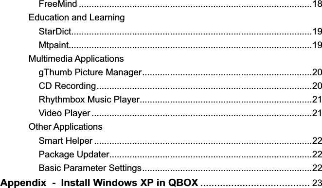     FreeMind ............................................................................................18Education and Learning    StarDict...............................................................................................19    Mtpaint................................................................................................19Multimedia Applications    gThumb Picture Manager...................................................................20    CD Recording.....................................................................................20    Rhythmbox Music Player....................................................................21    Video Player.......................................................................................21Other Applications    Smart Helper ......................................................................................22    Package Updater................................................................................22    Basic Parameter Settings...................................................................22Appendix  -  Install Windows XP in QBOX ....................................... 23