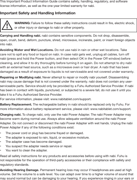 This Important Product Information Guide contains safety, handling, regulatory, and software license information, as well as the one-year limited warranty for nabi.Important Safety and Handling InformationWARNING: Failure to follow these safety instructions could result in re, electric shock, or other injury or damage to nabi or other property.Carrying and Handling nabi. nabi contains sensitive components. Do not drop, disassemble, open, crush, bend, deform, puncture, shred, microwave, incinerate, paint, or insert foreign objects into nabi.Avoiding Water and Wet Locations. Do not use nabi in rain or other wet locations. Take care not to spill any food or liquid on nabi. In case nabi gets wet, unplug all cables, turn off nabi (press and hold the Power button, and then select OK in the Power Off window) before cleaning, and allow it to dry thoroughly before turning it on again. Do not attempt to dry nabi with an external heat source, such as a microwave oven or hair dryer. A nabi that has been damaged as a result of exposure to liquids is not serviceable and not covered under warranty.Repairing or Modifying nabi. Never attempt to repair or modify nabi yourself. Disassembling nabi may cause damage that is not covered under the warranty. nabi does not contain any user-serviceable parts. Service should only be provided by a Fuhu Authorized Service Provider. If nabi has been in contact with liquids, punctured, or subjected to a severe fall, do not use it until you take it to a Fuhu Authorized Service Provider. For service information, please visit: www.nabitablet.com/support.Battery Replacement. The rechargeable battery in nabi should be replaced only by Fuhu. For more information about battery replacement service, please visit: www.nabitablet.com/support. Charging nabi. To charge nabi, only use the nabi Power Adapter. The nabi Power Adapter may become warm during normal use. Always allow adequate ventilation around the nabi Power Adapter. Do not connect or disconnect the nabi Power Adapter with wet hands. Unplug the nabi Power Adapter if any of the following conditions exist:•  The power cord or plug has become frayed or damaged.•  The adapter is exposed to rain, liquid, or excessive moisture.•  The adapter case has become damaged.•  You suspect the adapter needs service or repair.•  You want to clean the adapter.Read all safety instructions for any products and accessories before using with nabi. Fuhu is not responsible for the operation of third-party accessories or their compliance with safety and regulatory standards. Avoiding Hearing Damage. Permanent hearing loss may occur if headphones are used at high volume. Set the volume to a safe level. You can adapt over time to a higher volume of sound that may sound normal but can be damaging to your hearing. If you experience ringing in your ears or !