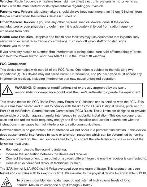 Vehicles. Radio frequency emissions from nabi may affect electronic systems in motor vehicles. Check with the manufacturer or its representative regarding your vehicle.Pacemakers. Persons with pacemakers should always keep nabi more than 15 cm (6 inches) from the pacemaker when the wireless device is turned on.Other Medical Devices. If you use any other personal medical device, consult the device manufacturer or your physician to determine if it is adequately shielded from radio frequency emissions from nabi.Health Care Facilities. Hospitals and health care facilities may use equipment that is particularly sensitive to external radio frequency emissions. Turn nabi off when staff or posted signs instruct you to do so.If you have any reason to suspect that interference is taking place, turn nabi off immediately (press and hold the Power button, and then select OK in the Power Off window).FCC ComplianceThis device complies with part 15 of the FCC Rules. Operation is subject to the following two conditions: (1) This device may not cause harmful interference, and (2) this device must accept any interference received, including interference that may cause undesired operation.WARNING: Changes or modications not expressly approved by the party responsible for compliance could void the user’s authority to operate the equipment.This device meets the FCC Radio Frequency Emission Guidelines and is certied with the FCC. This device has been tested and found to comply with the limits for a Class B digital device, pursuant to Part 15 of the Federal Communication Commission (FCC) Rules. These limits are designed to provide reasonable protection against harmful interference in residential installation. This device generates, uses and can radiate radio frequency energy and if not installed and used in accordance with the instructions, may cause harmful interference to radio communications. However, there is no guarantee that interference will not occur in a particular installation. If this device does cause harmful interference to radio or television reception which can be determined by turning the device off and on, the user is encouraged to try to correct the interference by one or more of the following measures:•  Reorient or relocate the receiving antenna.•  Increase the separation between the device and receiver.•  Connect the equipment to an outlet on a circuit different from the one the receiver is connected to.•  Consult an experienced radio/TV technician for help.The SAR limit of USA (FCC) is 1.6 W/kg averaged over one gram of tissue. This product has been tested and complies with this exposure limit. Please refer to the physical device for applicable FCC ID.To prevent possible hearing damage, do not listen at high volume levels of long periods. Maximum earphone output voltage &lt;150mV.!