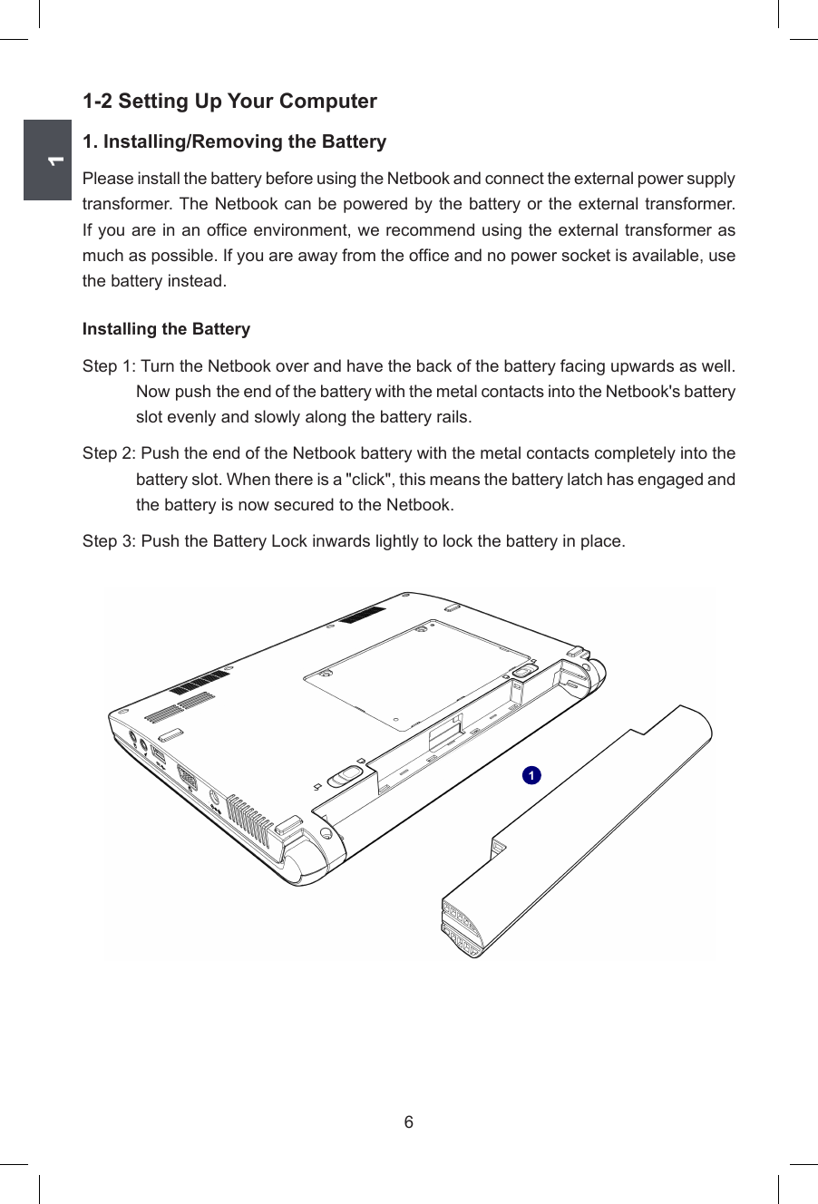 161-2 Setting Up Your Computer1. Installing/Removing the BatteryPlease install the battery before using the Netbook and connect the external power supply transformer. The Netbook can be powered by the battery or the external transformer. If you are in an ofce environment, we recommend using the external transformer as much as possible. If you are away from the ofce and no power socket is available, use the battery instead. Installing the BatteryStep 1: Turn the Netbook over and have the back of the battery facing upwards as well. Now push  the end of the battery with the metal contacts into the Netbook&apos;s battery slot evenly and slowly along the battery rails. Step 2: Push the end of the Netbook battery with the metal contacts completely into the battery slot. When there is a &quot;click&quot;, this means the battery latch has engaged and the battery is now secured to the Netbook. Step 3: Push the Battery Lock inwards lightly to lock the battery in place. 1