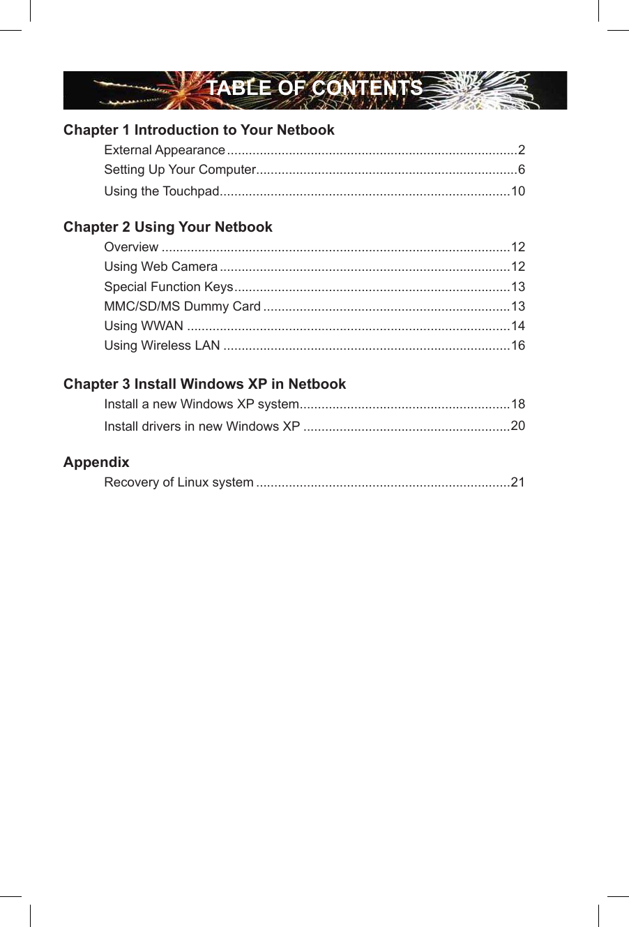 TABLE OF CONTENTSChapter 1 Introduction to Your Netbook  External Appearance ................................................................................2  Setting Up Your Computer........................................................................6  Using the Touchpad ................................................................................10Chapter 2 Using Your Netbook  Overview ................................................................................................12  Using Web Camera ................................................................................12  Special Function Keys ............................................................................13  MMC/SD/MS Dummy Card ....................................................................13  Using WWAN .........................................................................................14  Using Wireless LAN ...............................................................................16Chapter 3 Install Windows XP in Netbook  Install a new Windows XP system ..........................................................18  Install drivers in new Windows XP .........................................................20 Appendix Recovery of Linux system ......................................................................21