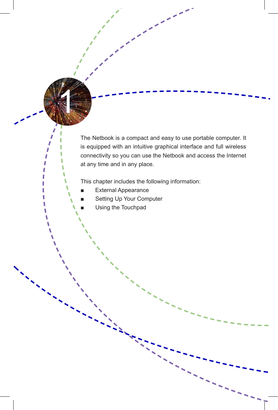 The Netbook is a compact and easy to use portable computer. It is equipped with an intuitive graphical interface and full wireless connectivity so you can use the Netbook and access the Internet at any time and in any place. This chapter includes the following information:■       External Appearance■  Setting Up Your Computer■  Using the Touchpad