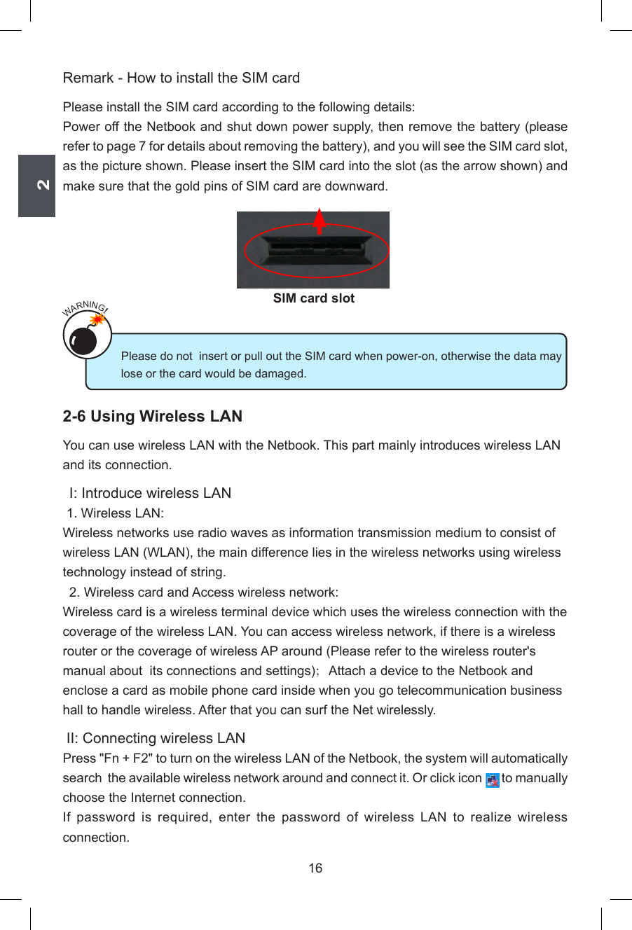 216Remark - How to install the SIM cardPlease install the SIM card according to the following details:Power off the Netbook and shut down power supply, then remove the battery (please refer to page 7 for details about removing the battery), and you will see the SIM card slot, as the picture shown. Please insert the SIM card into the slot (as the arrow shown) and make sure that the gold pins of SIM card are downward.2-6 Using Wireless LANYou can use wireless LAN with the Netbook. This part mainly introduces wireless LAN and its connection. I: Introduce wireless LAN 1. Wireless LAN:Wireless networks use radio waves as information transmission medium to consist of wireless LAN (WLAN), the main difference lies in the wireless networks using wireless technology instead of string.  2. Wireless card and Access wireless network:Wireless card is a wireless terminal device which uses the wireless connection with the coverage of the wireless LAN. You can access wireless network, if there is a wireless router or the coverage of wireless AP around (Please refer to the wireless router&apos;s manual about  its connections and settings)；Attach a device to the Netbook and enclose a card as mobile phone card inside when you go telecommunication business hall to handle wireless. After that you can surf the Net wirelessly.  II: Connecting wireless LANPress &quot;Fn + F2&quot; to turn on the wireless LAN of the Netbook, the system will automatically search  the available wireless network around and connect it. Or click icon       to manually choose the Internet connection.If  password  is  required,  enter  the  password  of  wireless  LAN  to  realize  wireless connection.Please do not  insert or pull out the SIM card when power-on, otherwise the data may lose or the card would be damaged.WARNING!SIM card slot