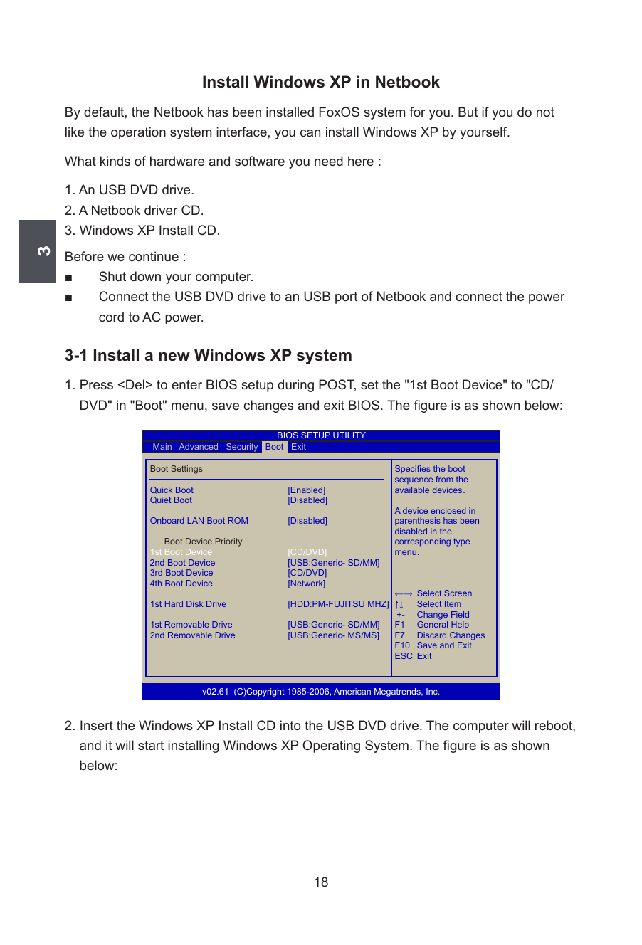 318Install Windows XP in NetbookBy default, the Netbook has been installed FoxOS system for you. But if you do not like the operation system interface, you can install Windows XP by yourself. What kinds of hardware and software you need here :1. An USB DVD drive.2. A Netbook driver CD.3. Windows XP Install CD.Before we continue :■       Shut down your computer.■       Connect the USB DVD drive to an USB port of Netbook and connect the power    cord to AC power.3-1 Install a new Windows XP system1. Press &lt;Del&gt; to enter BIOS setup during POST, set the &quot;1st Boot Device&quot; to &quot;CD/DVD&quot; in &quot;Boot&quot; menu, save changes and exit BIOS. The gure is as shown below:2. Insert the Windows XP Install CD into the USB DVD drive. The computer will reboot, and it will start installing Windows XP Operating System. The gure is as shown below:  Boot Settings      Species the boot          sequence from the  Quick Boot  [Enabled]    available devices . Quiet Boot  [Disabled]          A device enclosed in  Onboard LAN Boot ROM  [Disabled]    parenthesis has been             disabled in the     Boot Device Priority      corresponding type 1st Boot Device [CD/DVD]        menu.  2nd Boot Device  [USB:Generic- SD/MM]   3rd Boot Device [CD/DVD]            4th Boot Device [Network]           ←→  Select Screen  1st Hard Disk Drive [HDD:PM-FUJITSU MHZ] ↑↓  Select Item                                                    +-  Change Field  1st Removable Drive [USB:Generic- SD/MM] F1  General Help  2nd Removable Drive [USB:Generic- MS/MS]       F7  Discard Changes          F10  Save and Exit          ESC  Exitv02.61  (C)Copyright 1985-2006, American Megatrends, Inc.    Main   Advanced   Security   Boot   ExitBootBIOS SETUP UTILITY