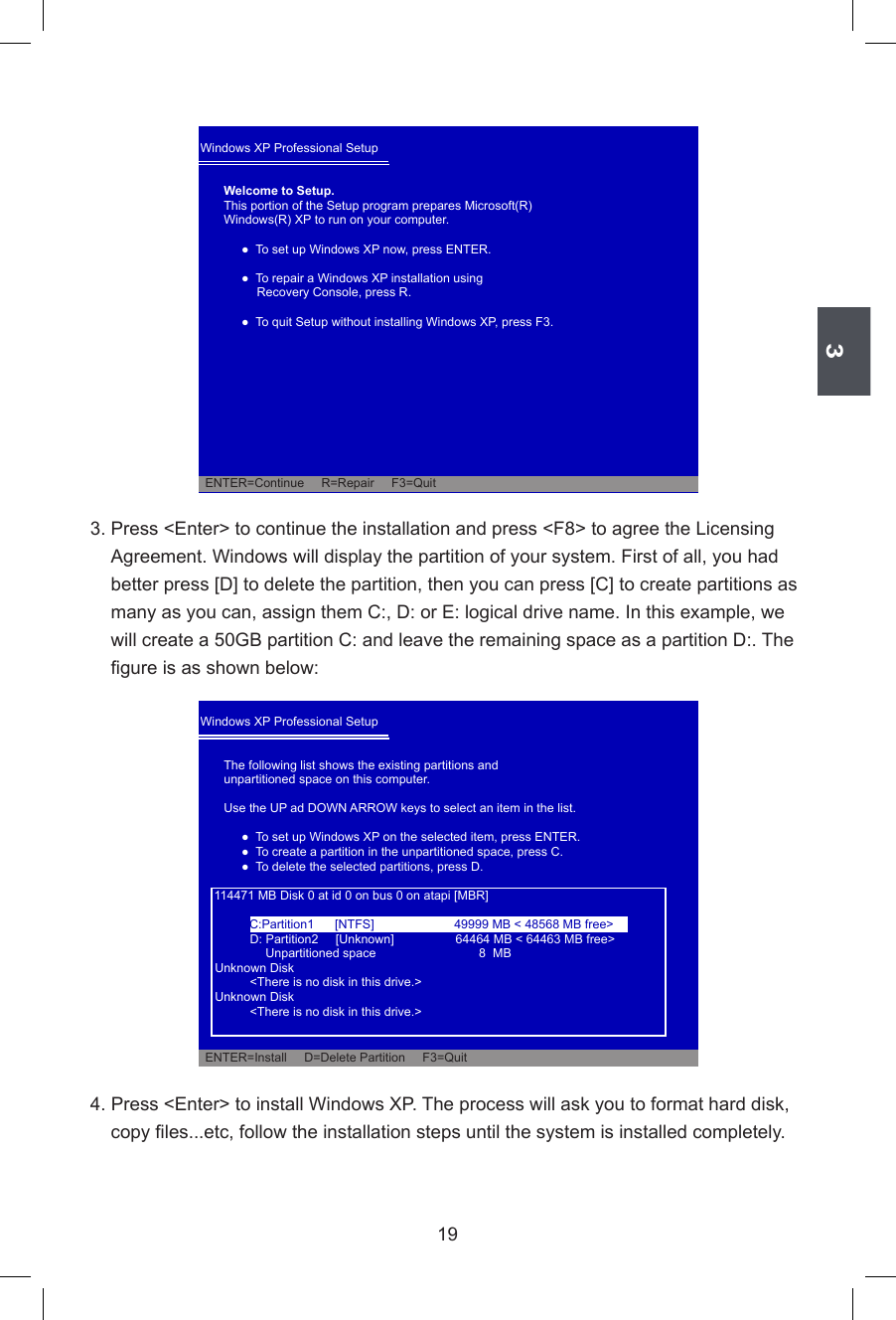 3193. Press &lt;Enter&gt; to continue the installation and press &lt;F8&gt; to agree the Licensing Agreement. Windows will display the partition of your system. First of all, you had better press [D] to delete the partition, then you can press [C] to create partitions as many as you can, assign them C:, D: or E: logical drive name. In this example, we will create a 50GB partition C: and leave the remaining space as a partition D:. The gure is as shown below:4. Press &lt;Enter&gt; to install Windows XP. The process will ask you to format hard disk, copy les...etc, follow the installation steps until the system is installed completely.Windows XP Professional Setup Welcome to Setup.This portion of the Setup program prepares Microsoft(R)Windows(R) XP to run on your computer.    ●  To set up Windows XP now, press ENTER.    ●  To repair a Windows XP installation using        Recovery Console, press R.    ●  To quit Setup without installing Windows XP, press F3.            ENTER=Continue     R=Repair     F3=QuitWindows XP Professional Setup The following list shows the existing partitions andunpartitioned space on this computer.Use the UP ad DOWN ARROW keys to select an item in the list.    ●  To set up Windows XP on the selected item, press ENTER.    ●  To create a partition in the unpartitioned space, press C.    ●  To delete the selected partitions, press D.        114471 MB Disk 0 at id 0 on bus 0 on atapi [MBR]      D: Partition2     [Unknown]          64464 MB &lt; 64463 MB free&gt;           Unpartitioned space     8  MB  Unknown Disk      &lt;There is no disk in this drive.&gt;  Unknown Disk      &lt;There is no disk in this drive.&gt;  ENTER=Install     D=Delete Partition     F3=QuitC:Partition1      [NTFS]  49999 MB &lt; 48568 MB free&gt;