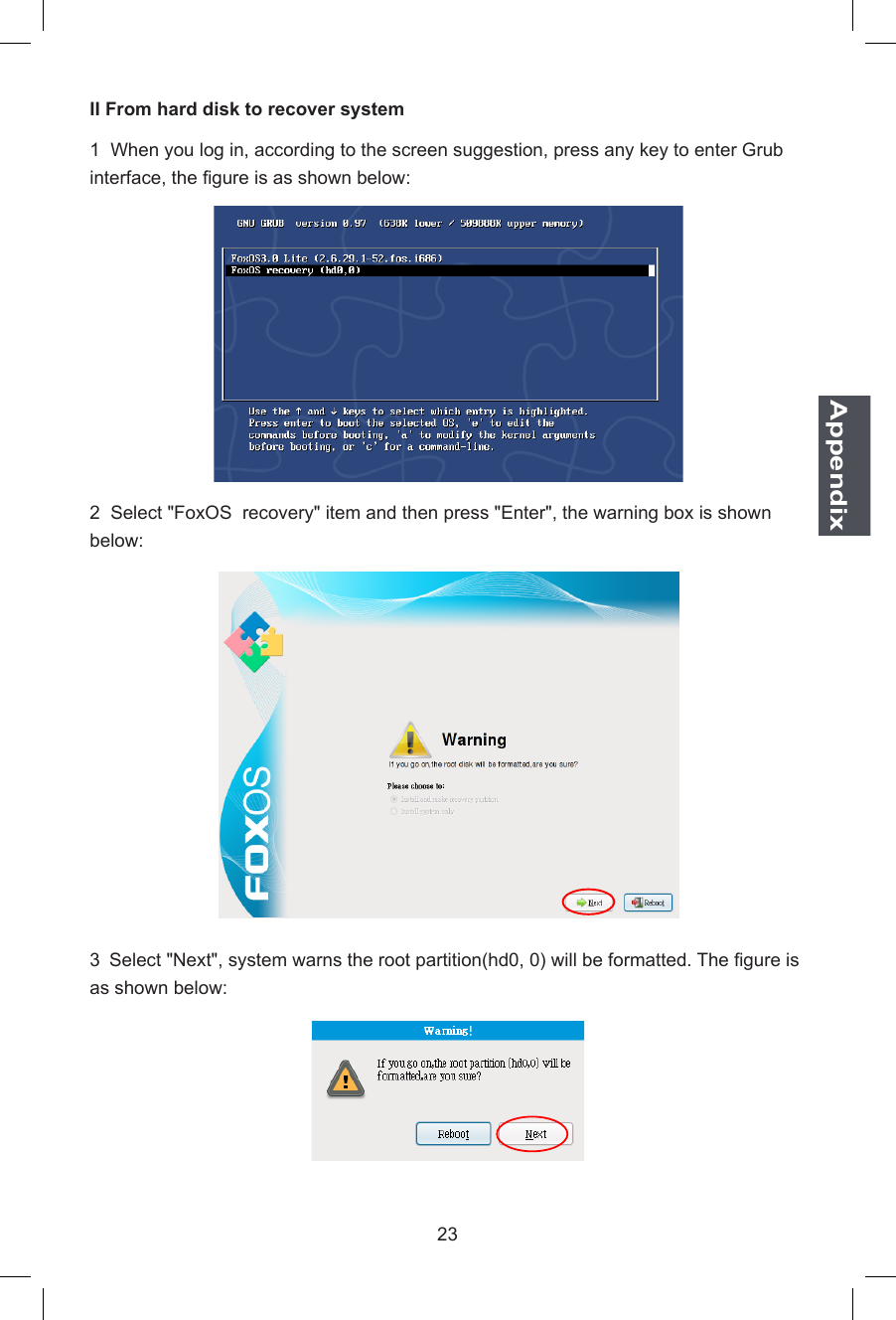 23AppendixII From hard disk to recover system1  When you log in, according to the screen suggestion, press any key to enter Grub interface, the gure is as shown below:2  Select &quot;FoxOS  recovery&quot; item and then press &quot;Enter&quot;, the warning box is shown below:3 Select &quot;Next&quot;, system warns the root partition(hd0, 0) will be formatted. The gure is as shown below: