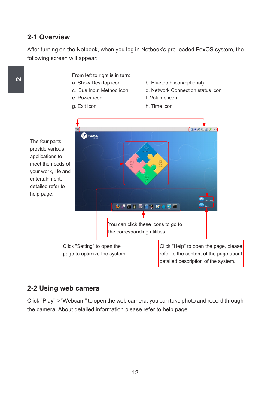 2122-1 OverviewAfter turning on the Netbook, when you log in Netbook&apos;s pre-loaded FoxOS system, the following screen will appear:2-2 Using web cameraClick &quot;Play&quot;-&gt;&quot;Webcam&quot; to open the web camera, you can take photo and record through the camera. About detailed information please refer to help page.Click &quot;Setting&quot; to open the page to optimize the system.Click &quot;Help&quot; to open the page, please refer to the content of the page about detailed description of the system.From left to right is in turn:a. Show Desktop icon     b. Bluetooth icon(optional)c. iBus Input Method icon  d. Network Connection status icone. Power icon  f. Volume icong. Exit icon    h. Time iconThe four parts provide various applications to meet the needs of your work, life and entertainment, detailed refer to help page.You can click these icons to go to the corresponding utilities.