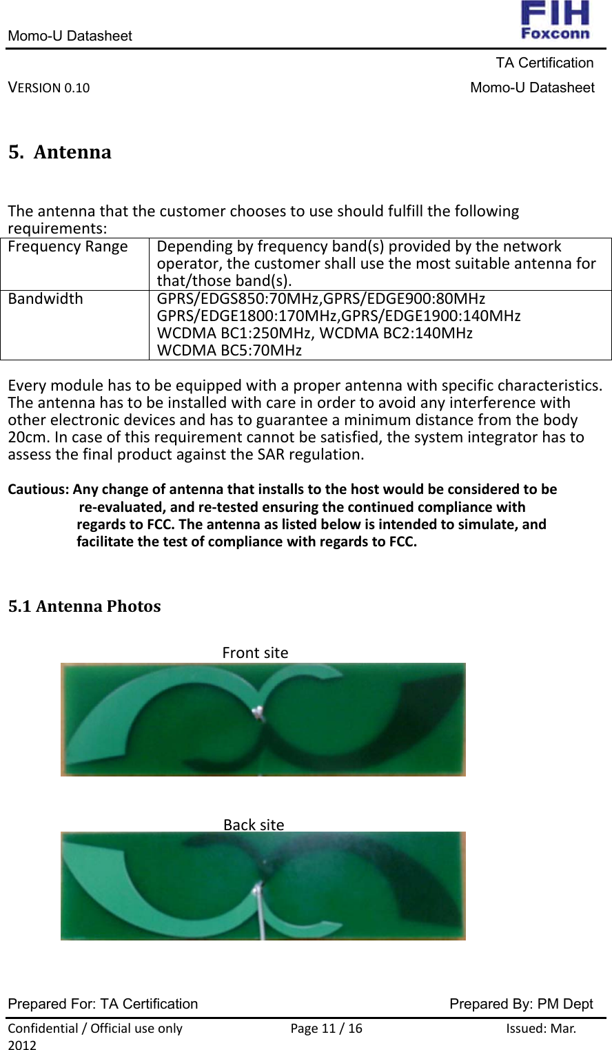 Momo-U Datasheet                                                                     TA Certification VERSION0.10Momo-U DatasheetPrepared For: TA Certification                                     Prepared By: PM Dept Confidential/OfficialuseonlyPage11/16Issued:Mar.20125. AntennaTheantennathatthecustomerchoosestouseshouldfulfillthefollowingrequirements:FrequencyRangeDependingbyfrequencyband(s)providedbythenetworkoperator,thecustomershallusethemostsuitableantennaforthat/thoseband(s).BandwidthGPRS/EDGS850:70MHz,GPRS/EDGE900:80MHzGPRS/EDGE1800:170MHz,GPRS/EDGE1900:140MHzWCDMABC1:250MHz,WCDMABC2:140MHzWCDMABC5:70MHzEverymodulehastobeequippedwithaproperantennawithspecificcharacteristics.Theantennahastobeinstalledwithcareinordertoavoidanyinterferencewithotherelectronicdevicesandhastoguaranteeaminimumdistancefromthebody20cm.Incaseofthisrequirementcannotbesatisfied,thesystemintegratorhastoassessthefinalproductagainsttheSARregulation.Cautious:Anychangeofantennathatinstallstothehostwouldbeconsideredtobere‐evaluated,andre‐testedensuringthecontinuedcompliancewithregardstoFCC.Theantennaaslistedbelowisintendedtosimulate,andfacilitatethetestofcompliancewithregardstoFCC.5.1AntennaPhotosFrontsiteBacksite