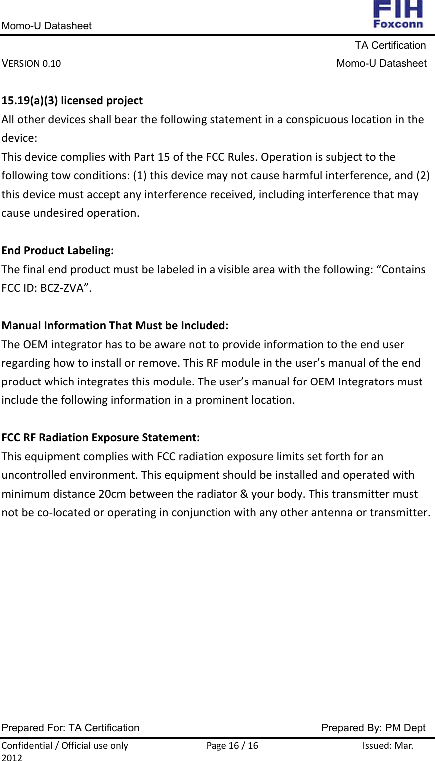 Momo-U Datasheet                                                                     TA Certification VERSION0.10Momo-U DatasheetPrepared For: TA Certification                                     Prepared By: PM Dept Confidential/OfficialuseonlyPage16/16Issued:Mar.201215.19(a)(3)licensedprojectAllotherdevicesshallbearthefollowingstatementinaconspicuouslocationinthedevice:ThisdevicecomplieswithPart15oftheFCCRules.Operationissubjecttothefollowingtowconditions:(1)thisdevicemaynotcauseharmfulinterference,and(2)thisdevicemustacceptanyinterferencereceived,includinginterferencethatmaycauseundesiredoperation.EndProductLabeling:Thefinalendproductmustbelabeledinavisibleareawiththefollowing:“ContainsFCCID:BCZ‐ZVA”.ManualInformationThatMustbeIncluded:TheOEMintegratorhastobeawarenottoprovideinformationtotheenduserregardinghowtoinstallorremove.ThisRFmoduleintheuser’smanualoftheendproductwhichintegratesthismodule.Theuser’smanualforOEMIntegratorsmustincludethefollowinginformationinaprominentlocation.FCCRFRadiationExposureStatement:ThisequipmentcomplieswithFCCradiationexposurelimitssetforthforanuncontrolledenvironment.Thisequipmentshouldbeinstalledandoperatedwithminimumdistance20cmbetweentheradiator&amp;yourbody.Thistransmittermustnotbeco‐locatedoroperatinginconjunctionwithanyotherantennaortransmitter.