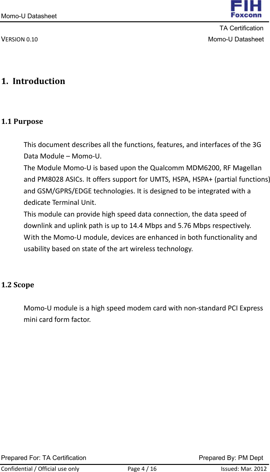 Momo-U Datasheet                                                                     TA Certification VERSION0.10Momo-U DatasheetPrepared For: TA Certification                                     Prepared By: PM Dept Confidential/OfficialuseonlyPage4/16Issued:Mar.20121. Introduction1.1PurposeThisdocumentdescribesallthefunctions,features,andinterfacesofthe3GDataModule–Momo‐U.TheModuleMomo‐UisbasedupontheQualcommMDM6200,RFMagellanandPM8028ASICs.ItofferssupportforUMTS,HSPA,HSPA+(partialfunctions)andGSM/GPRS/EDGEtechnologies.ItisdesignedtobeintegratedwithadedicateTerminalUnit.Thismodulecanprovidehighspeeddataconnection,thedataspeedofdownlinkanduplinkpathisupto14.4Mbpsand5.76Mbpsrespectively.WiththeMomo‐Umodule,devicesareenhancedinbothfunctionalityandusabilitybasedonstateoftheartwirelesstechnology.1.2ScopeMomo‐Umoduleisahighspeedmodemcardwithnon‐standardPCIExpressminicardformfactor.