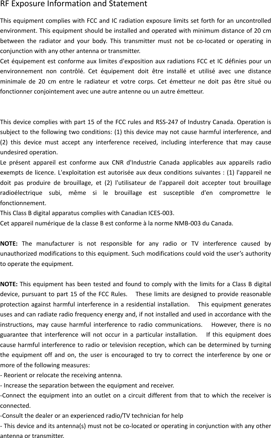 RF Exposure Information and StatementThis equipment complies with FCC and IC radiation exposure limits set forth for an uncontrolledenvironment. This equipment should be installed and operated with minimum distance of 20 cmbetween the radiator and your body. This transmitter must not be co‐located or operating inconjunction with any other antenna or transmitter.Cet équipement est conforme aux limites d&apos;exposition aux radiations FCC et IC définies pour unenvironnement non contrôlé. Cet équipement doit être installé et utilisé avec une distanceminimale de 20 cm entre le radiateur et votre corps. Cet émetteur ne doit pas être situé oufonctionner conjointement avec une autre antenne ou un autre émetteur.This device complies with part 15 of the FCC rules and RSS‐247 of Industry Canada. Operation issubject to the following two conditions: (1) this device may not cause harmful interference, and(2) this device must accept any interference received, including interference that may causeundesired operation.Le présent appareil est conforme aux CNR d&apos;Industrie Canada applicables aux appareils radioexempts de licence. L&apos;exploitation est autorisée aux deux conditions suivantes : (1) l&apos;appareil nedoit pas produire de brouillage, et (2) l&apos;utilisateur de l&apos;appareil doit accepter tout brouillageradioélectrique subi, même si le brouillage est susceptible d&apos;en compromettre lefonctionnement.This Class B digital apparatus complies with Canadian ICES‐003.Cet appareil numérique de la classe B est conforme à la norme NMB‐003 du Canada.NOTE: The manufacturer is not responsible for any radio or TV interference caused byunauthorized modifications to this equipment. Such modifications could void the user’s authorityto operate the equipment.NOTE: This equipment has been tested and found to comply with the limits for a Class B digitaldevice, pursuant to part 15 of the FCC Rules. These limits are designed to provide reasonableprotection against harmful interference in a residential installation. This equipment generatesuses and can radiate radio frequency energy and, if not installed and used in accordance with theinstructions, may cause harmful interference to radio communications. However, there is noguarantee that interference will not occur in a particular installation. If this equipment doescause harmful interference to radio or television reception, which can be determined by turningthe equipment off and on, the user is encouraged to try to correct the interference by one ormore of the following measures:‐Reorient or relocate the receiving antenna.‐Increase the separation between the equipment and receiver.‐Connect the equipment into an outlet on a circuit different from that to which the receiver isconnected.‐Consult the dealer or an experienced radio/TV technician for help‐This device and its antenna(s) must not be co‐located or operating in conjunction with any otherantenna or transmitter.
