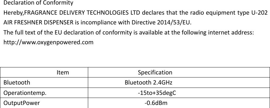 Declaration of ConformityHereby,FRAGRANCE DELIVERY TECHNOLOGIES LTD declares that the radio equipment type U‐202AIR FRESHNER DISPENSER is incompliance with Directive 2014/53/EU.The full text of the EU declaration of conformity is available at the following internet address:http://www.oxygenpowered.comItem SpecificationBluetooth Bluetooth 2.4GHzOperationtemp. ‐15to+35degCOutputPower ‐0.6dBm