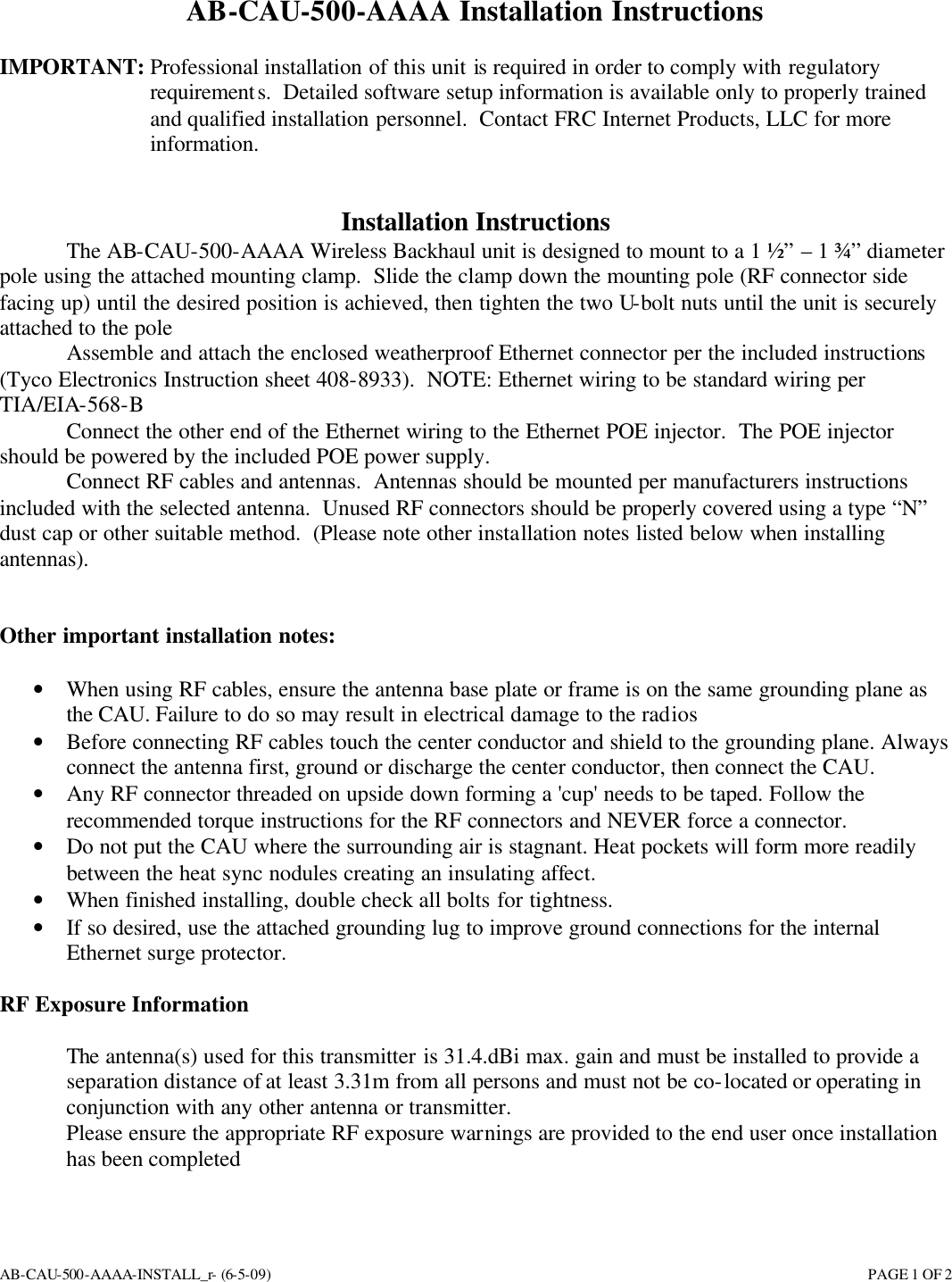 AB-CAU-500-AAAA-INSTALL_r- (6-5-09)       PAGE 1 OF 2 AB-CAU-500-AAAA Installation Instructions  IMPORTANT: Professional installation of this unit is required in order to comply with regulatory requirements.  Detailed software setup information is available only to properly trained and qualified installation personnel.  Contact FRC Internet Products, LLC for more information.   Installation Instructions The AB-CAU-500-AAAA Wireless Backhaul unit is designed to mount to a 1 ½” – 1 ¾” diameter pole using the attached mounting clamp.  Slide the clamp down the mounting pole (RF connector side facing up) until the desired position is achieved, then tighten the two U-bolt nuts until the unit is securely attached to the pole  Assemble and attach the enclosed weatherproof Ethernet connector per the included instructions (Tyco Electronics Instruction sheet 408-8933).  NOTE: Ethernet wiring to be standard wiring per TIA/EIA-568-B  Connect the other end of the Ethernet wiring to the Ethernet POE injector.  The POE injector should be powered by the included POE power supply.  Connect RF cables and antennas.  Antennas should be mounted per manufacturers instructions included with the selected antenna.  Unused RF connectors should be properly covered using a type “N” dust cap or other suitable method.  (Please note other installation notes listed below when installing antennas).   Other important installation notes:  • When using RF cables, ensure the antenna base plate or frame is on the same grounding plane as the CAU. Failure to do so may result in electrical damage to the radios • Before connecting RF cables touch the center conductor and shield to the grounding plane. Always connect the antenna first, ground or discharge the center conductor, then connect the CAU. • Any RF connector threaded on upside down forming a &apos;cup&apos; needs to be taped. Follow the recommended torque instructions for the RF connectors and NEVER force a connector. • Do not put the CAU where the surrounding air is stagnant. Heat pockets will form more readily between the heat sync nodules creating an insulating affect. • When finished installing, double check all bolts for tightness. • If so desired, use the attached grounding lug to improve ground connections for the internal Ethernet surge protector.   RF Exposure Information  The antenna(s) used for this transmitter is 31.4.dBi max. gain and must be installed to provide a separation distance of at least 3.31m from all persons and must not be co-located or operating inconjunction with any other antenna or transmitter.  Please ensure the appropriate RF exposure warnings are provided to the end user once installation has been completed  