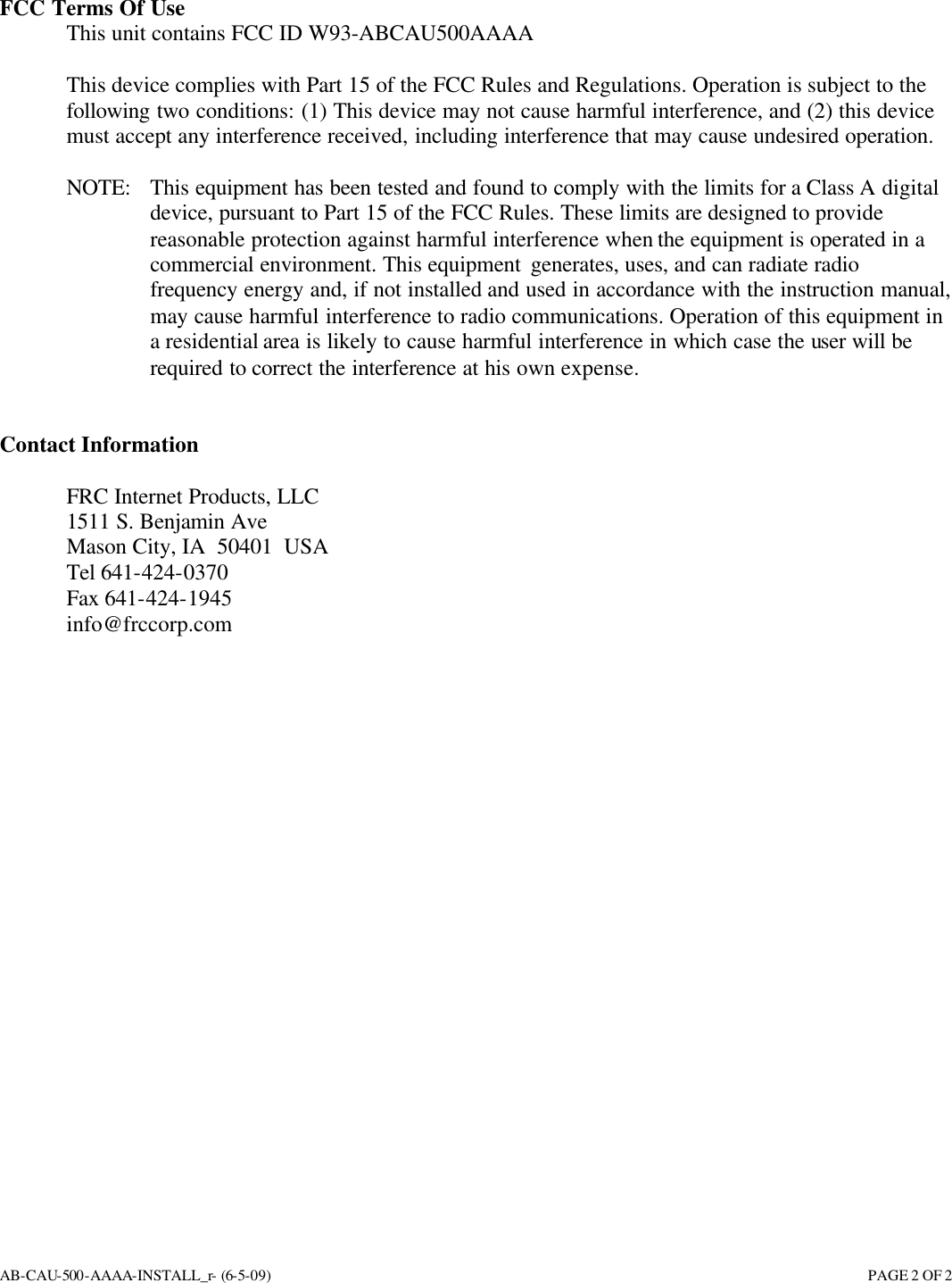 AB-CAU-500-AAAA-INSTALL_r- (6-5-09)       PAGE 2 OF 2 FCC Terms Of Use  This unit contains FCC ID W93-ABCAU500AAAA  This device complies with Part 15 of the FCC Rules and Regulations. Operation is subject to the following two conditions: (1) This device may not cause harmful interference, and (2) this device must accept any interference received, including interference that may cause undesired operation.  NOTE:  This equipment has been tested and found to comply with the limits for a Class A digital device, pursuant to Part 15 of the FCC Rules. These limits are designed to provide reasonable protection against harmful interference when the equipment is operated in a commercial environment. This equipment generates, uses, and can radiate radio frequency energy and, if not installed and used in accordance with the instruction manual, may cause harmful interference to radio communications. Operation of this equipment in a residential area is likely to cause harmful interference in which case the user will be required to correct the interference at his own expense.   Contact Information  FRC Internet Products, LLC 1511 S. Benjamin Ave Mason City, IA  50401  USA Tel 641-424-0370 Fax 641-424-1945 info@frccorp.com  