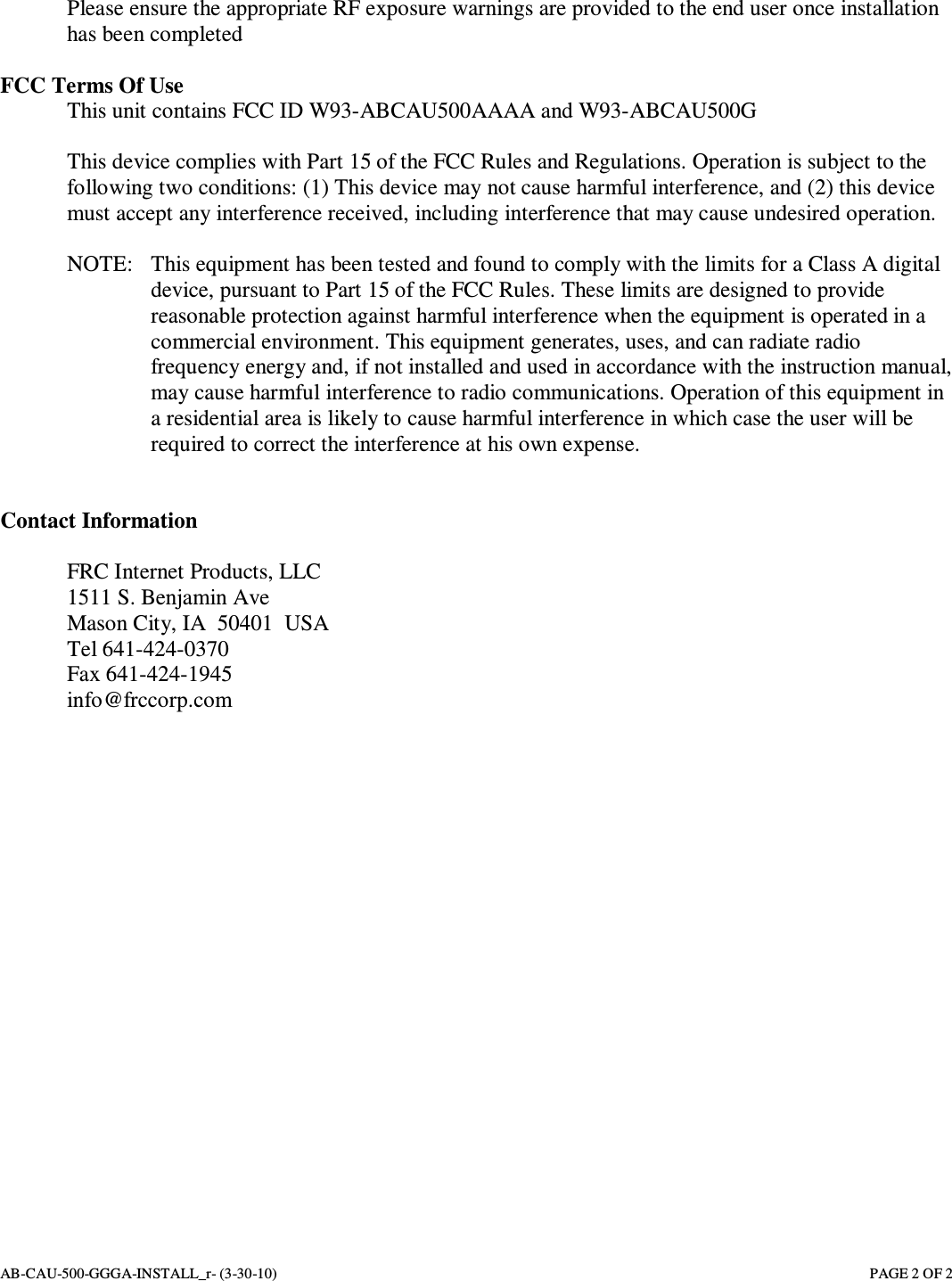 AB-CAU-500-GGGA-INSTALL_r- (3-30-10)       PAGE 2 OF 2 Please ensure the appropriate RF exposure warnings are provided to the end user once installation has been completed  FCC Terms Of Use   This unit contains FCC ID W93-ABCAU500AAAA and W93-ABCAU500G  This device complies with Part 15 of the FCC Rules and Regulations. Operation is subject to the following two conditions: (1) This device may not cause harmful interference, and (2) this device must accept any interference received, including interference that may cause undesired operation.  NOTE:   This equipment has been tested and found to comply with the limits for a Class A digital device, pursuant to Part 15 of the FCC Rules. These limits are designed to provide reasonable protection against harmful interference when the equipment is operated in a commercial environment. This equipment generates, uses, and can radiate radio frequency energy and, if not installed and used in accordance with the instruction manual, may cause harmful interference to radio communications. Operation of this equipment in a residential area is likely to cause harmful interference in which case the user will be required to correct the interference at his own expense.   Contact Information  FRC Internet Products, LLC 1511 S. Benjamin Ave Mason City, IA  50401  USA Tel 641-424-0370 Fax 641-424-1945 info@frccorp.com  