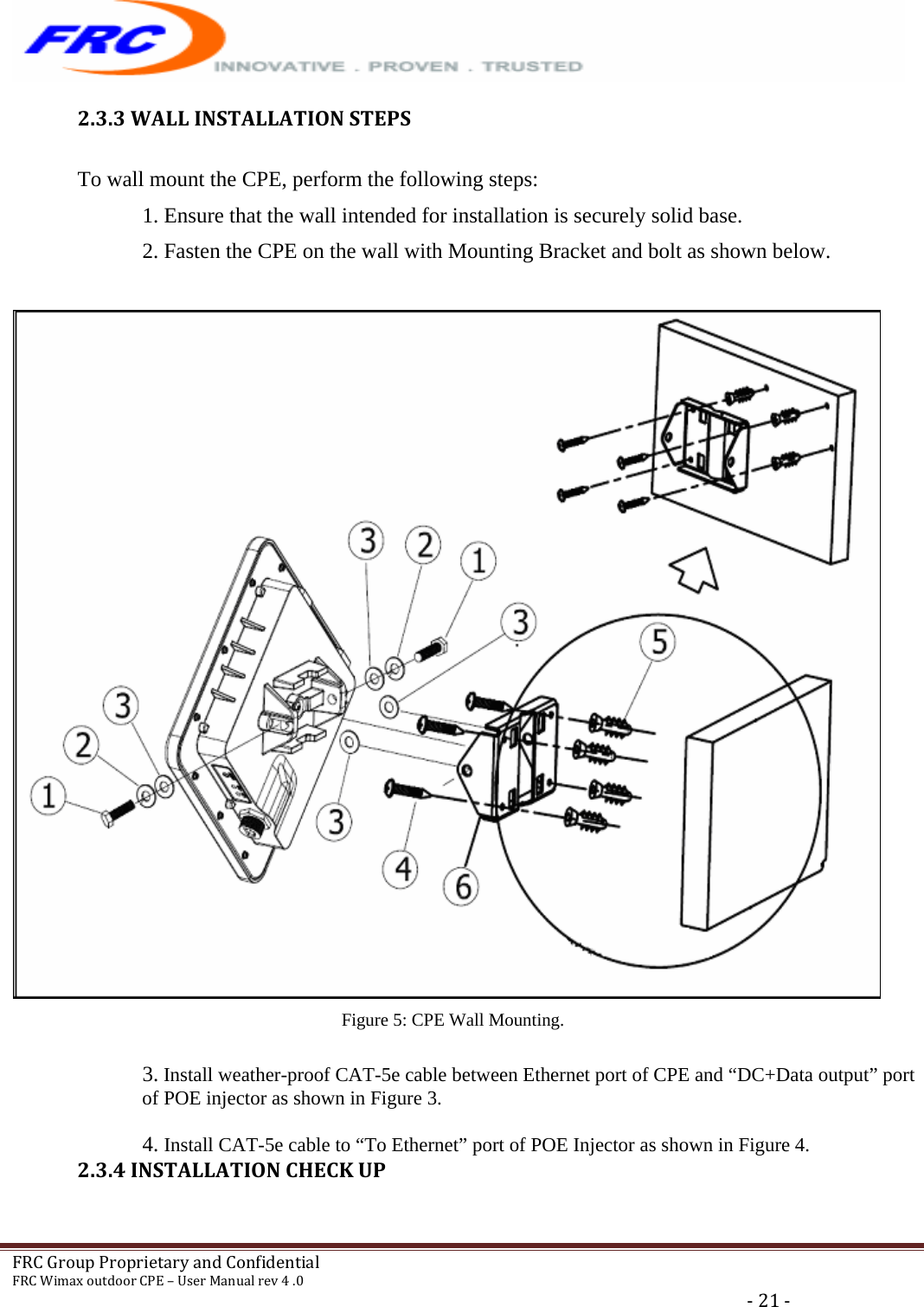   FRCGroupProprietaryandConfidentialFRCWimaxoutdoorCPE–UserManualrev4.0‐21‐2.3.3WALLINSTALLATIONSTEPSTo wall mount the CPE, perform the following steps: 1. Ensure that the wall intended for installation is securely solid base. 2. Fasten the CPE on the wall with Mounting Bracket and bolt as shown below.    Figure 5: CPE Wall Mounting.  3. Install weather-proof CAT-5e cable between Ethernet port of CPE and “DC+Data output” port of POE injector as shown in Figure 3.  4. Install CAT-5e cable to “To Ethernet” port of POE Injector as shown in Figure 4. 2.3.4INSTALLATIONCHECKUP 