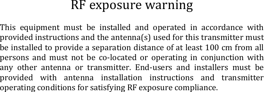 RF exposure warning  This  equipment  must  be  installed  and  operated  in  accordance  with provided instructions and the antenna(s) used for this transmitter must be installed to provide a separation distance of at least 100 cm from all persons  and  must  not  be  co-located  or  operating  in  conjunction  with any  other  antenna  or  transmitter.  End-users  and  installers  must  be provided  with  antenna  installation  instructions  and transmitter operating conditions for satisfying RF exposure compliance.  