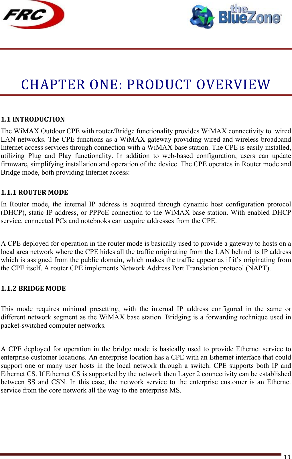 ! !! !!!!!!!!!!!!!!!!!!!!!!!!! !!!11!!!CHAPTER!ONE:!PRODUCT!OVERVIEW!!1.1!INTRODUCTION!!The WiMAX Outdoor CPE with router/Bridge functionality provides WiMAX connectivity to  wired LAN networks. The CPE functions as a WiMAX gateway providing wired and wireless broadband Internet access services through connection with a WiMAX base station. The CPE is easily installed, utilizing  Plug  and  Play  functionality.  In  addition  to  web-based  configuration,  users  can  update firmware, simplifying installation and operation of the device. The CPE operates in Router mode and Bridge mode, both providing Internet access:  1.1.1!ROUTER!MODE!In  Router  mode,  the  internal  IP  address  is  acquired  through  dynamic  host  configuration  protocol (DHCP), static IP address, or PPPoE connection to the WiMAX base station. With enabled DHCP service, connected PCs and notebooks can acquire addresses from the CPE.  A CPE deployed for operation in the router mode is basically used to provide a gateway to hosts on a local area network where the CPE hides all the traffic originating from the LAN behind its IP address which is assigned from the public domain, which makes the traffic appear as if it’s originating from the CPE itself. A router CPE implements Network Address Port Translation protocol (NAPT).  1.1.2!BRIDGE!MODE! This  mode  requires  minimal  presetting,  with  the  internal  IP  address  configured  in  the  same  or different network segment as the WiMAX base station. Bridging is a forwarding technique used in packet-switched computer networks.   A CPE deployed  for operation in  the bridge  mode  is basically  used to provide  Ethernet service to enterprise customer locations. An enterprise location has a CPE with an Ethernet interface that could support  one  or  many  user  hosts  in  the  local  network  through  a  switch.  CPE supports both IP and Ethernet CS. If Ethernet CS is supported by the network then Layer 2 connectivity can be established between  SS  and  CSN.  In  this  case,  the  network  service  to  the  enterprise  customer  is  an  Ethernet service from the core network all the way to the enterprise MS.      