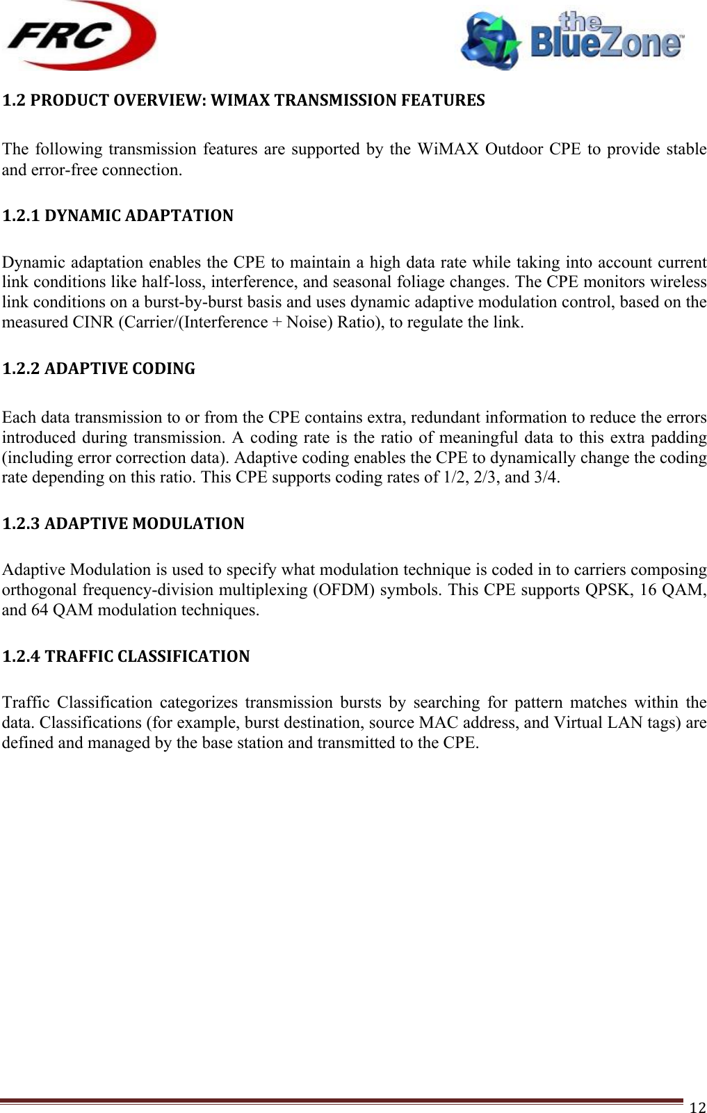 ! !! !!!!!!!!!!!!!!!!!!!!!!!!! !!!12!1.2!PRODUCT!OVERVIEW:!WIMAX!TRANSMISSION!FEATURES!!The following transmission features are  supported by  the WiMAX Outdoor  CPE to  provide stable and error-free connection.  1.2.1!DYNAMIC!ADAPTATION! Dynamic adaptation enables the CPE to maintain a high data rate while taking into account current link conditions like half-loss, interference, and seasonal foliage changes. The CPE monitors wireless link conditions on a burst-by-burst basis and uses dynamic adaptive modulation control, based on the measured CINR (Carrier/(Interference + Noise) Ratio), to regulate the link.  1.2.2!ADAPTIVE!CODING!!Each data transmission to or from the CPE contains extra, redundant information to reduce the errors introduced during transmission. A coding  rate is the  ratio of meaningful data to this extra padding (including error correction data). Adaptive coding enables the CPE to dynamically change the coding rate depending on this ratio. This CPE supports coding rates of 1/2, 2/3, and 3/4.  1.2.3!ADAPTIVE!MODULATION! Adaptive Modulation is used to specify what modulation technique is coded in to carriers composing orthogonal frequency-division multiplexing (OFDM) symbols. This CPE supports QPSK, 16 QAM, and 64 QAM modulation techniques.  1.2.4!TRAFFIC!CLASSIFICATION! Traffic  Classification  categorizes  transmission  bursts  by  searching  for  pattern  matches  within  the data. Classifications (for example, burst destination, source MAC address, and Virtual LAN tags) are defined and managed by the base station and transmitted to the CPE.                  