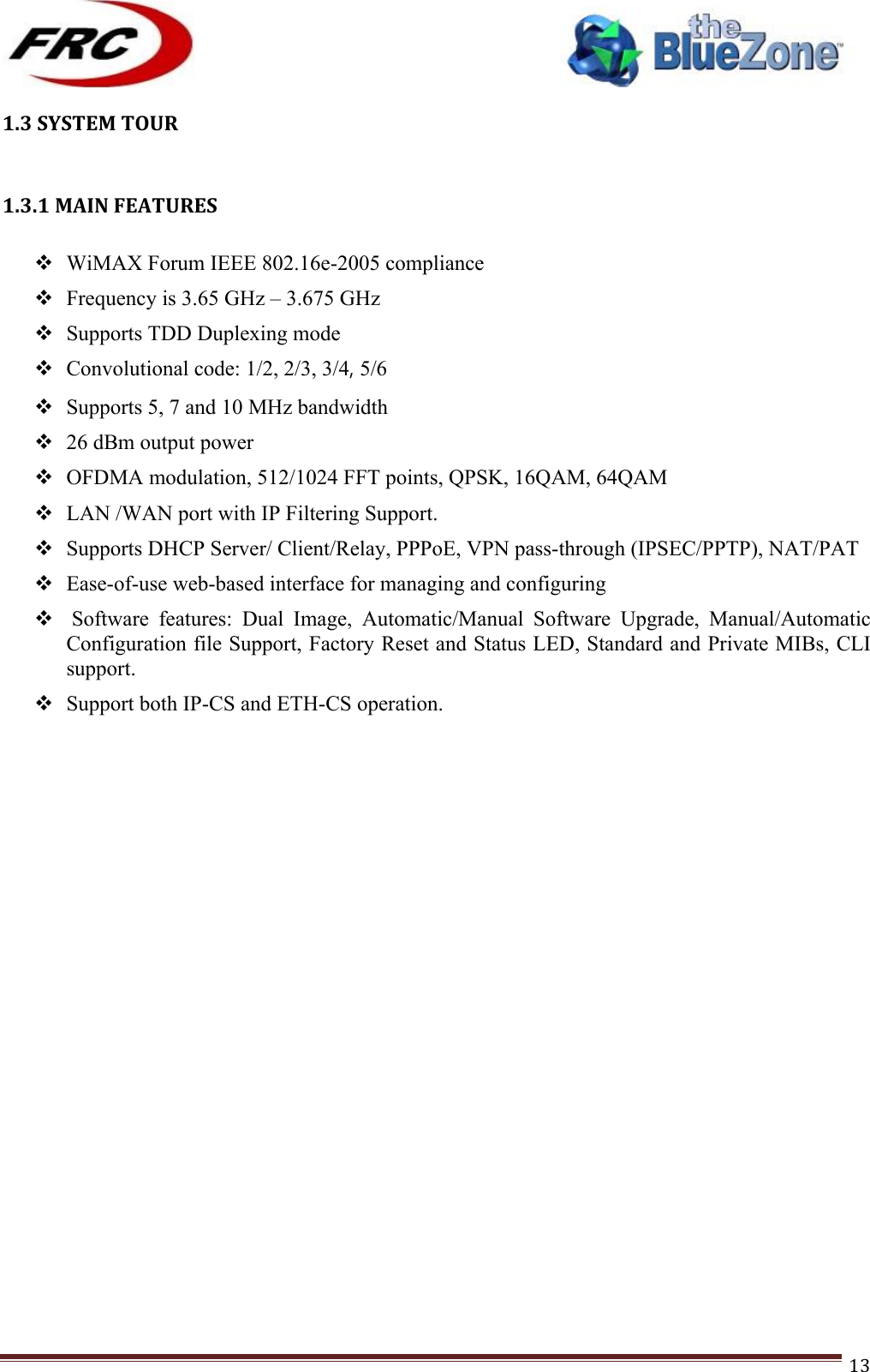 ! !! !!!!!!!!!!!!!!!!!!!!!!!!! !!!13!1.3!SYSTEM!TOUR!! !!1.3.1!MAIN!FEATURES! ! WiMAX Forum IEEE 802.16e-2005 compliance ! Frequency is 3.65 GHz – 3.675 GHz ! Supports TDD Duplexing mode ! Convolutional code: 1/2, 2/3, 3/4, 5/6 ! Supports 5, 7 and 10 MHz bandwidth ! 26 dBm output power ! OFDMA modulation, 512/1024 FFT points, QPSK, 16QAM, 64QAM ! LAN /WAN port with IP Filtering Support. ! Supports DHCP Server/ Client/Relay, PPPoE, VPN pass-through (IPSEC/PPTP), NAT/PAT ! Ease-of-use web-based interface for managing and configuring !  Software  features:  Dual  Image,  Automatic/Manual  Software  Upgrade,  Manual/Automatic Configuration file Support, Factory Reset and Status LED, Standard and Private MIBs, CLI support. ! Support both IP-CS and ETH-CS operation.                