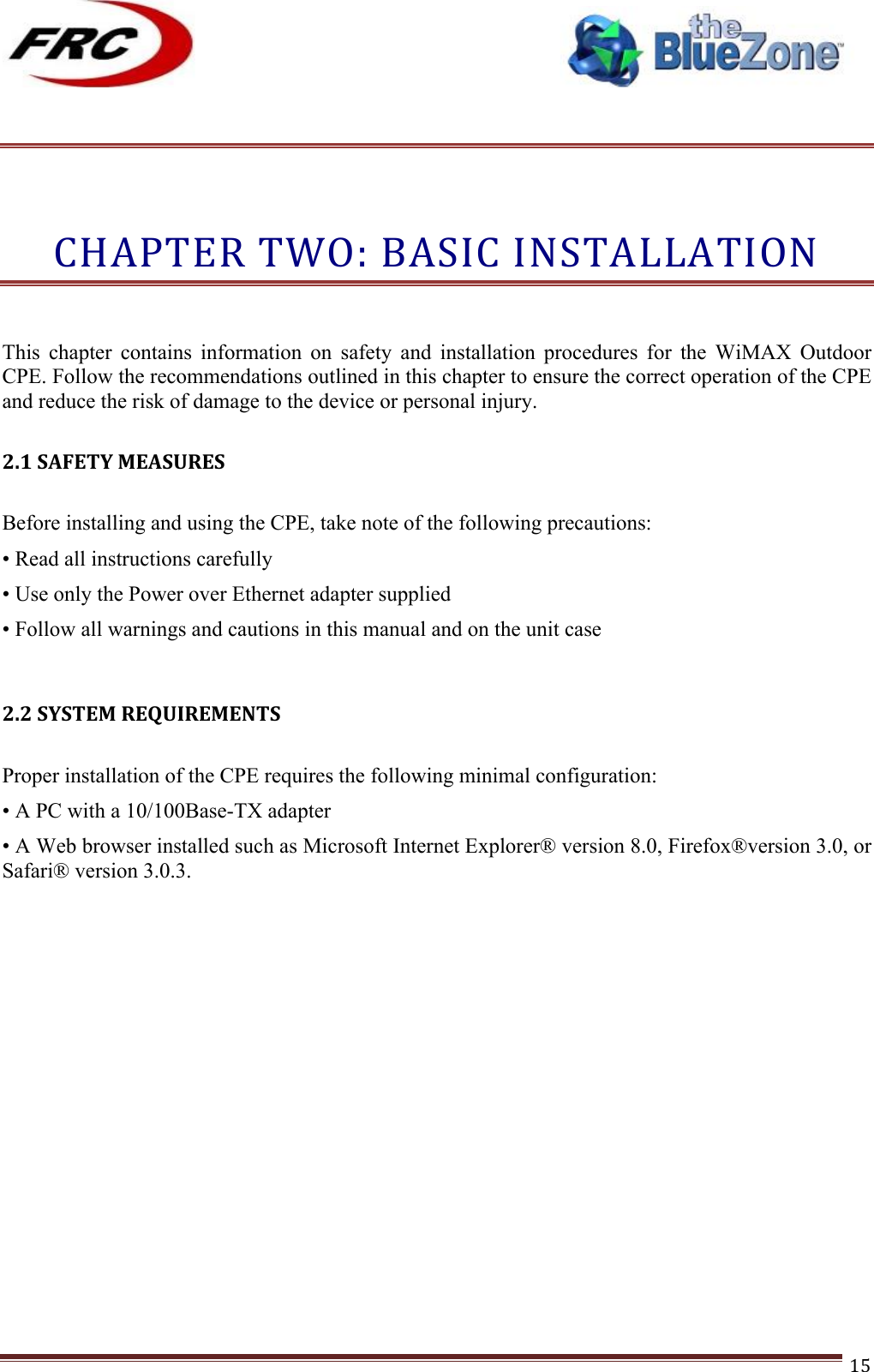 ! !! !!!!!!!!!!!!!!!!!!!!!!!!! !!!15!!!CHAPTER!TWO:!BASIC!INSTALLATION!! This  chapter  contains  information  on  safety  and  installation  procedures  for  the  WiMAX  Outdoor CPE. Follow the recommendations outlined in this chapter to ensure the correct operation of the CPE and reduce the risk of damage to the device or personal injury.  2.1!SAFETY!MEASURES! Before installing and using the CPE, take note of the following precautions: • Read all instructions carefully • Use only the Power over Ethernet adapter supplied • Follow all warnings and cautions in this manual and on the unit case   2.2!SYSTEM!REQUIREMENTS! Proper installation of the CPE requires the following minimal configuration: • A PC with a 10/100Base-TX adapter • A Web browser installed such as Microsoft Internet Explorer® version 8.0, Firefox®version 3.0, or Safari® version 3.0.3. !!!!!!!! 