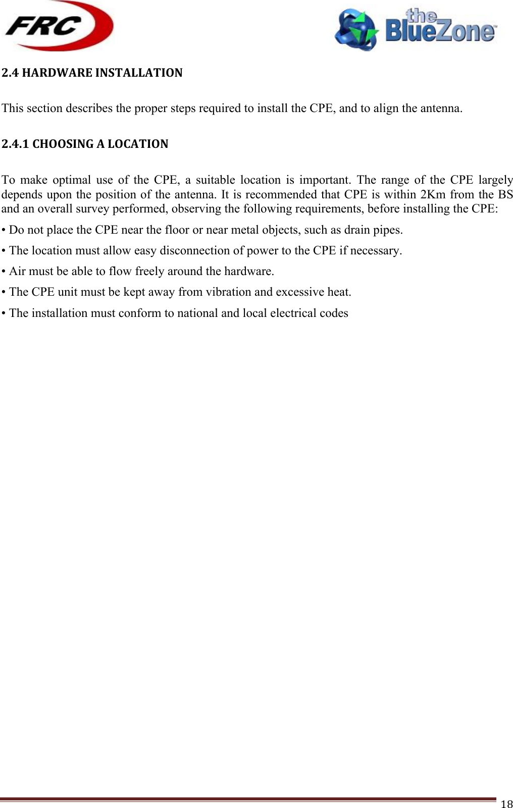 ! !! !!!!!!!!!!!!!!!!!!!!!!!!! !!!18!2.4!HARDWARE!INSTALLATION!!This section describes the proper steps required to install the CPE, and to align the antenna.  2.4.1!CHOOSING!A!LOCATION!!To  make  optimal  use  of  the  CPE,  a  suitable  location  is  important.  The  range  of  the  CPE  largely depends upon the position of the antenna. It is recommended that CPE is within 2Km from the BS and an overall survey performed, observing the following requirements, before installing the CPE: • Do not place the CPE near the floor or near metal objects, such as drain pipes. • The location must allow easy disconnection of power to the CPE if necessary. • Air must be able to flow freely around the hardware. • The CPE unit must be kept away from vibration and excessive heat. • The installation must conform to national and local electrical codes !!!!!!!!!!!!!!!!  