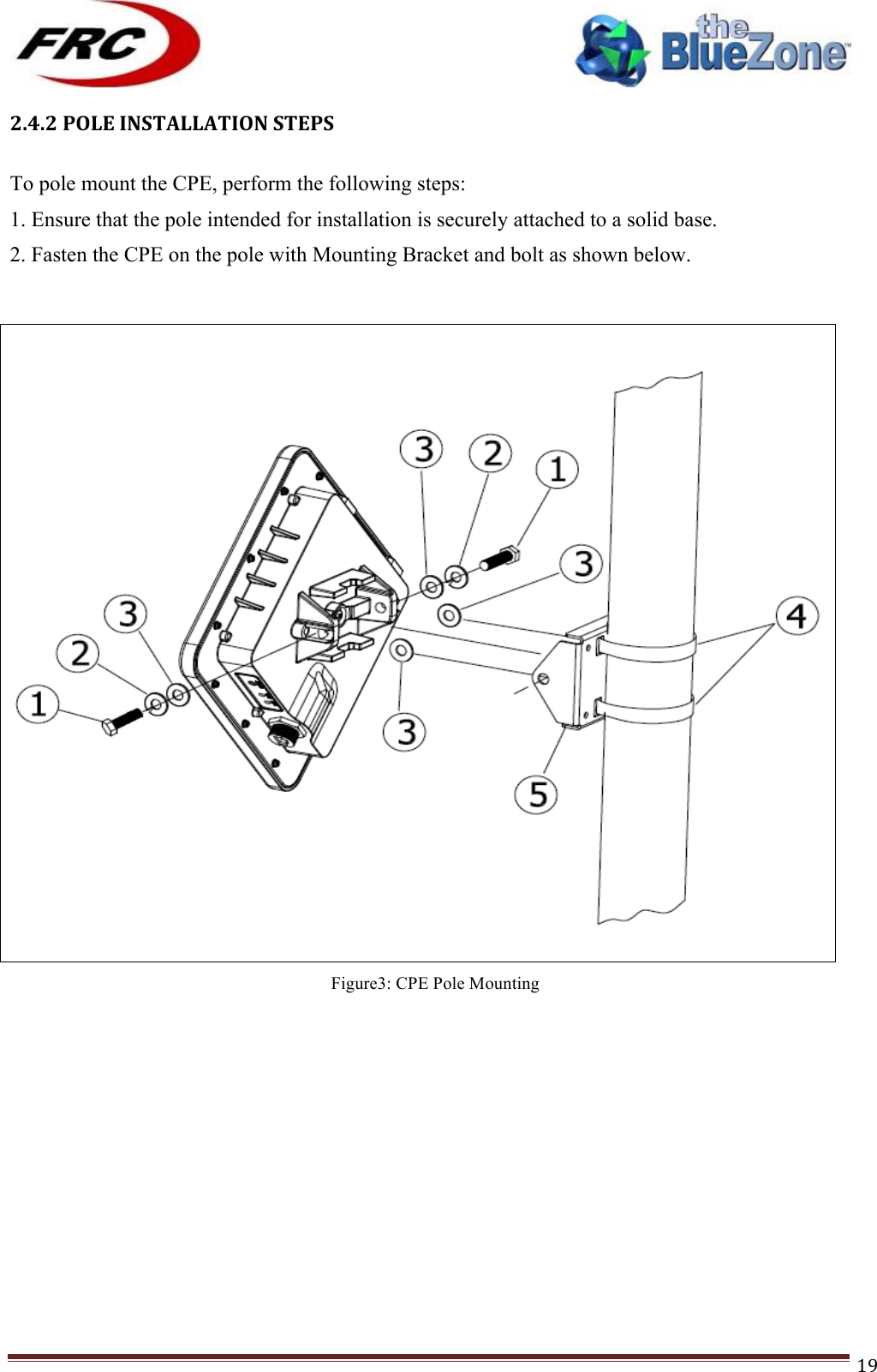 ! !! !!!!!!!!!!!!!!!!!!!!!!!!! !!!19!2.4.2!POLE!INSTALLATION!STEPS!!To pole mount the CPE, perform the following steps: 1. Ensure that the pole intended for installation is securely attached to a solid base. 2. Fasten the CPE on the pole with Mounting Bracket and bolt as shown below. ! !!Figure3: CPE Pole Mounting !!!!!!!!!!!!