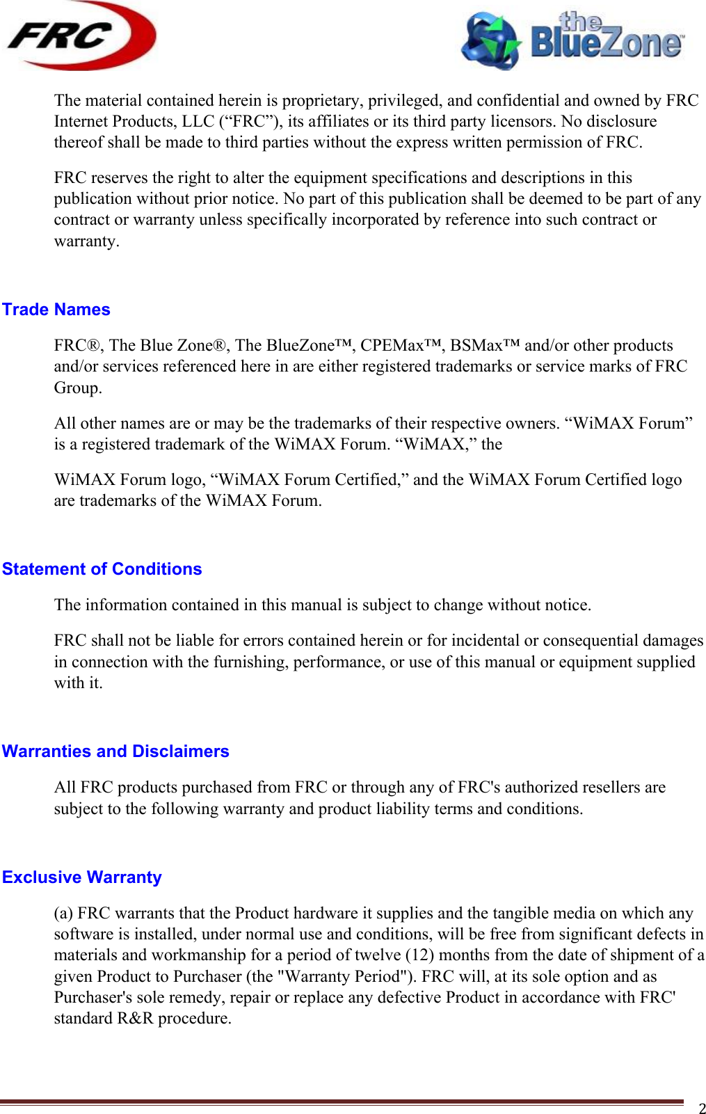 ! !! !!!!!!!!!!!!!!!!!!!!!!!!! !!!2!The material contained herein is proprietary, privileged, and confidential and owned by FRC Internet Products, LLC (“FRC”), its affiliates or its third party licensors. No disclosure thereof shall be made to third parties without the express written permission of FRC. FRC reserves the right to alter the equipment specifications and descriptions in this publication without prior notice. No part of this publication shall be deemed to be part of any contract or warranty unless specifically incorporated by reference into such contract or warranty.  Trade Names FRC®, The Blue Zone®, The BlueZone™, CPEMax™, BSMax™ and/or other products and/or services referenced here in are either registered trademarks or service marks of FRC Group. All other names are or may be the trademarks of their respective owners. “WiMAX Forum” is a registered trademark of the WiMAX Forum. “WiMAX,” the WiMAX Forum logo, “WiMAX Forum Certified,” and the WiMAX Forum Certified logo are trademarks of the WiMAX Forum.  Statement of Conditions The information contained in this manual is subject to change without notice. FRC shall not be liable for errors contained herein or for incidental or consequential damages in connection with the furnishing, performance, or use of this manual or equipment supplied with it.  Warranties and Disclaimers All FRC products purchased from FRC or through any of FRC&apos;s authorized resellers are subject to the following warranty and product liability terms and conditions.  Exclusive Warranty (a) FRC warrants that the Product hardware it supplies and the tangible media on which any software is installed, under normal use and conditions, will be free from significant defects in materials and workmanship for a period of twelve (12) months from the date of shipment of a given Product to Purchaser (the &quot;Warranty Period&quot;). FRC will, at its sole option and as Purchaser&apos;s sole remedy, repair or replace any defective Product in accordance with FRC&apos; standard R&amp;R procedure. 