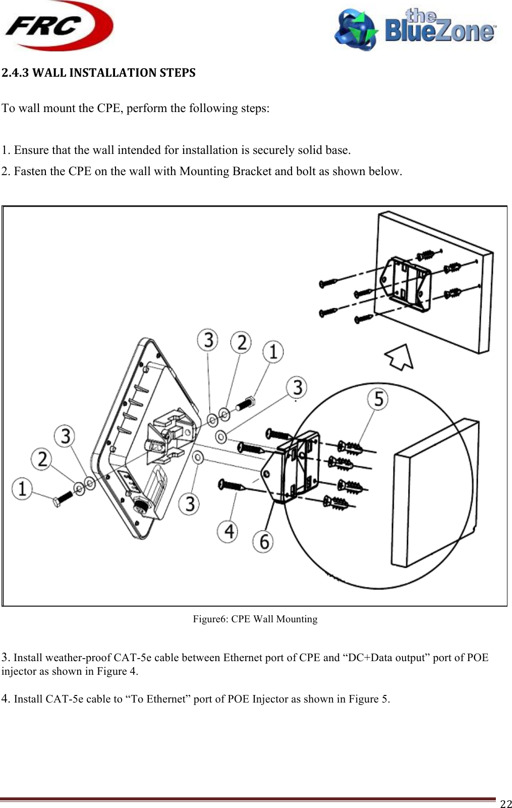 ! !! !!!!!!!!!!!!!!!!!!!!!!!!! !!!22!2.4.3!WALL!INSTALLATION!STEPS!!To wall mount the CPE, perform the following steps:  1. Ensure that the wall intended for installation is securely solid base. 2. Fasten the CPE on the wall with Mounting Bracket and bolt as shown below.    Figure6: CPE Wall Mounting  3. Install weather-proof CAT-5e cable between Ethernet port of CPE and “DC+Data output” port of POE injector as shown in Figure 4.  4. Install CAT-5e cable to “To Ethernet” port of POE Injector as shown in Figure 5.    